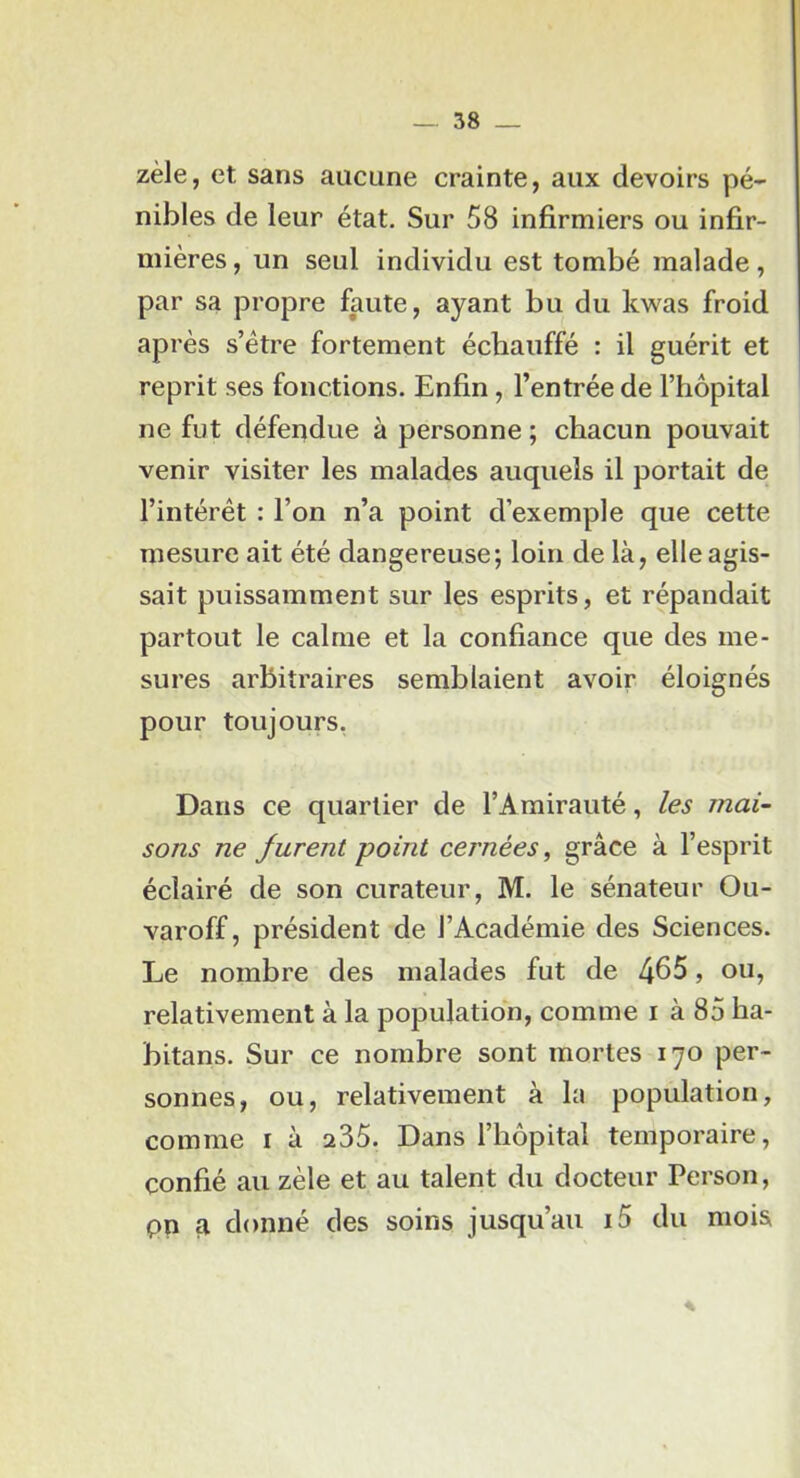 zèle, et sans aucune crainte, aux devoirs pé- nibles de leur état. Sur 58 infirmiers ou infir- mières, un seul individu est tombé malade, par sa propre faute, ayant bu du kwas froid après s’être fortement échauffé : il guérit et reprit ses fonctions. Enfin, l’entrée de l’hôpital ne fut défendue à personne ; chacun pouvait venir visiter les malades auquels il portait de l’intérêt : l’on n’a point d’exemple que cette mesure ait été dangereuse; loin de là, elle agis- sait puissamment sur les esprits, et répandait partout le calme et la confiance que des me- sures arbitraires semblaient avoir éloignés pour toujours, Dans ce quartier de l’Amirauté, les mai- sons ne furent point cernées, grâce à l’esprit éclairé de son curateur, M. le sénateur Ou- varoff, président de l’Académie des Sciences. Le nombre des malades fut de 465, ou, relativement à la population, comme i à 85 ha- bitans. Sur ce nombre sont mortes 170 per- sonnes, ou, relativement à la population, comme i à 235. Dans l’hôpital temporaire, confié au zèle et au talent du docteur Person, pn fl donné des soins jusqu’au i5 du mois %