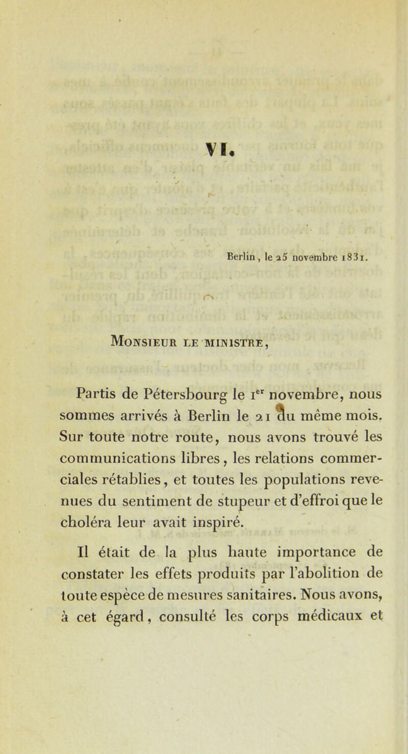 Vï. Berlin, le a5 novembre i83i. rs Monsieur le ministre, Partis de Pétersbourg le i novembre, nous sommes arrivés à Berlin le 21 même mois. Sur toute notre route, nous avons trouvé les communications libres, les relations commer- ciales rétablies, et toutes les populations reve- nues du sentiment de stupeur et d’effroi que le choléra leur avait inspiré. Il était de la plus haute importance de constater les effets produits par l’abolition de toute espèce de mesures sanitaires. Nous avons, à cet égard, consulté les corps médicaux et