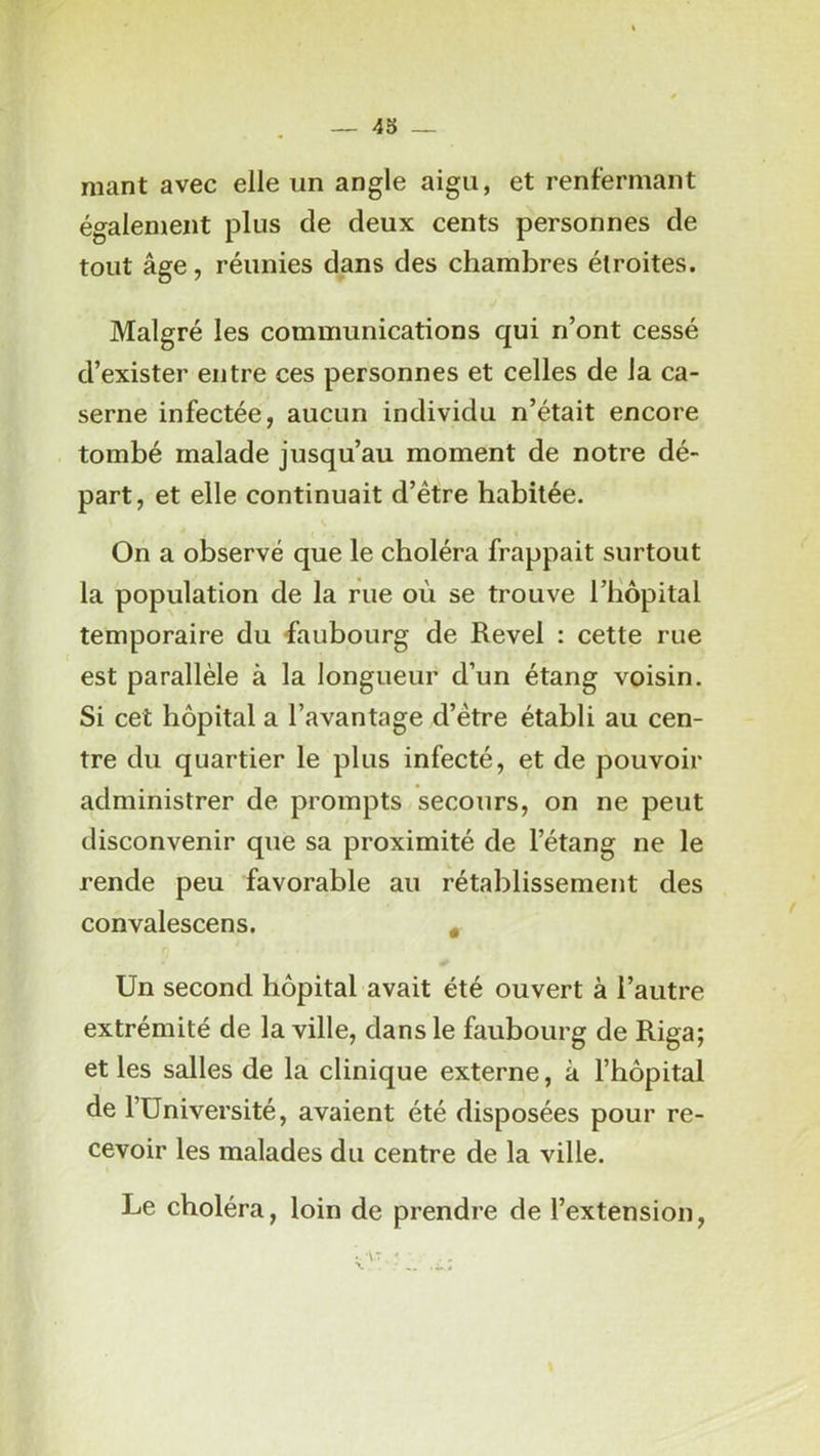 — 43 — niant avec elle un angle aigu, et renfermant également plus de deux cents personnes de tout âge, réunies dans des chambres étroites. Malgré les communications qui n’ont cessé d’exister entre ces personnes et celles de la ca- serne infectée, aucun individu n’était encore tombé malade jusqu’au moment de notre dé- part, et elle continuait d’être habitée. On a observé que le choléra frappait surtout la population de la rue où se trouve riiôpital temporaire du faubourg de Revel : cette rue est parallèle à la longueur d’un étang voisin. Si cet hôpital a l’avantage d’être établi au cen- tre du quartier le plus infecté, et de pouvoir administrer de prompts secours, on ne peut disconvenir que sa proximité de l’étang ne le rende peu favorable au rétablissement des convalescens. * Un second hôpital avait été ouvert à l’autre extrémité de la ville, dans le faubourg de Riga; et les salles de la clinique externe, à l’hôpital de l’Université, avaient été disposées pour re- cevoir les malades du centre de la ville. Le choléra, loin de prendre de l’extension,