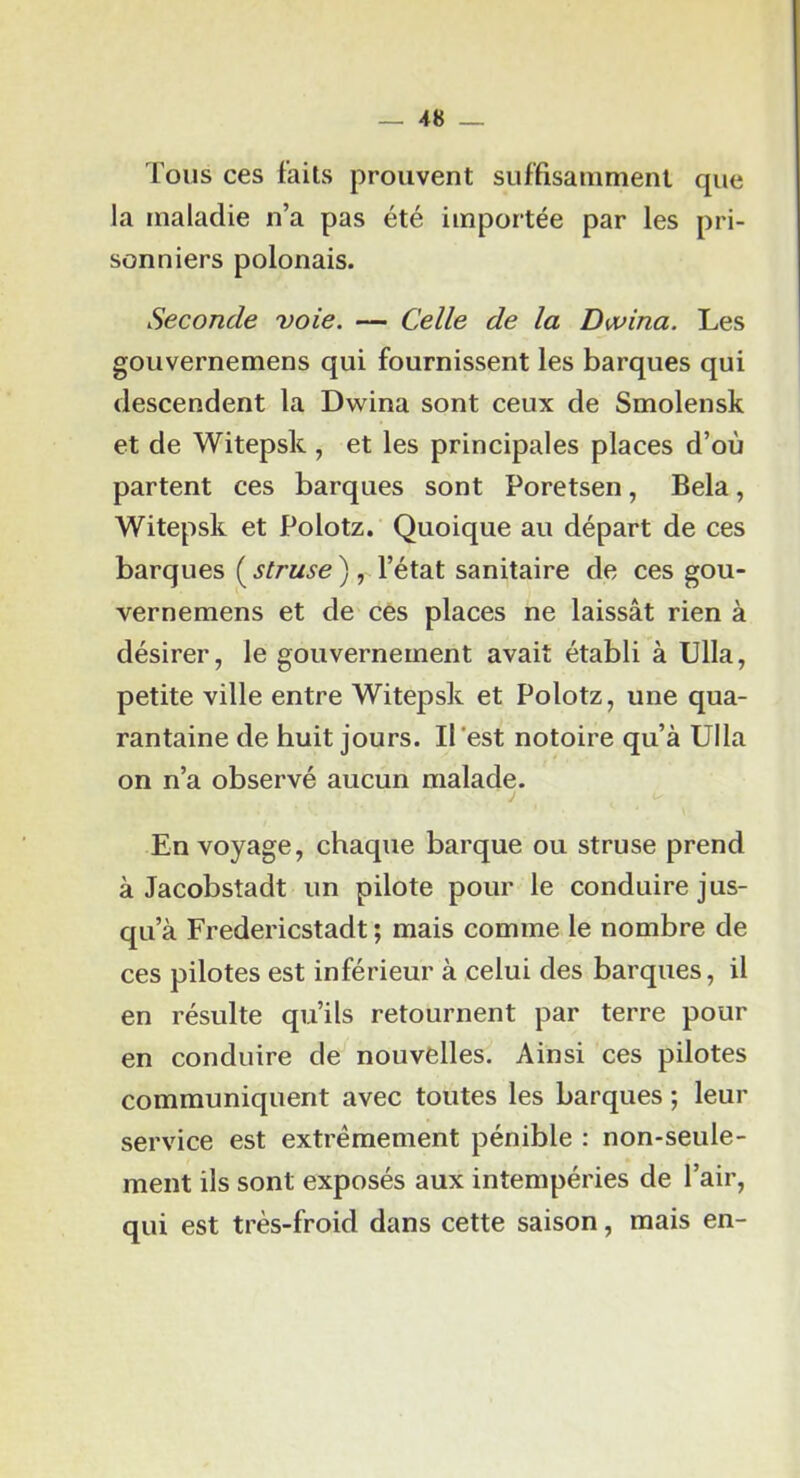 Tous ces faits prouvent suffisamment que la maladie n’a pas été importée par les pri- sonniers polonais. Seconde voie. — Celle de la Dofina. Les gouvernemens qui fournissent les barques qui descendent la Dwina sont ceux de Smolensk et de Witepsk , et les principales places d’où partent ces barques sont Poretsen, Bêla, Witepsk et Polotz. Quoique au départ de ces barques ( struse ) , l’état sanitaire de ces gou- vernemens et de ces places ne laissât rien à désirer, le gouvernement avait établi à TJlla, petite ville entre Witepsk et Polotz, une qua- rantaine de huit jours. Il'est notoire qu’à Ulla on n’a observé aucun malade. En voyage, chaque barque ou struse prend à Jacobstadt un pilote pour le conduire jus- qu’à Fredericstadt ; mais comme le nombre de ces pilotes est inférieur à celui des barques, il en résulte qu’ils retournent par terre pour en conduire de nouvelles. Ainsi ces pilotes communiquent avec toutes les barques ; leur service est extrêmement pénible : non-seule- ment ils sont exposés aux intempéries de l’air, qui est très-froid dans cette saison, mais en-