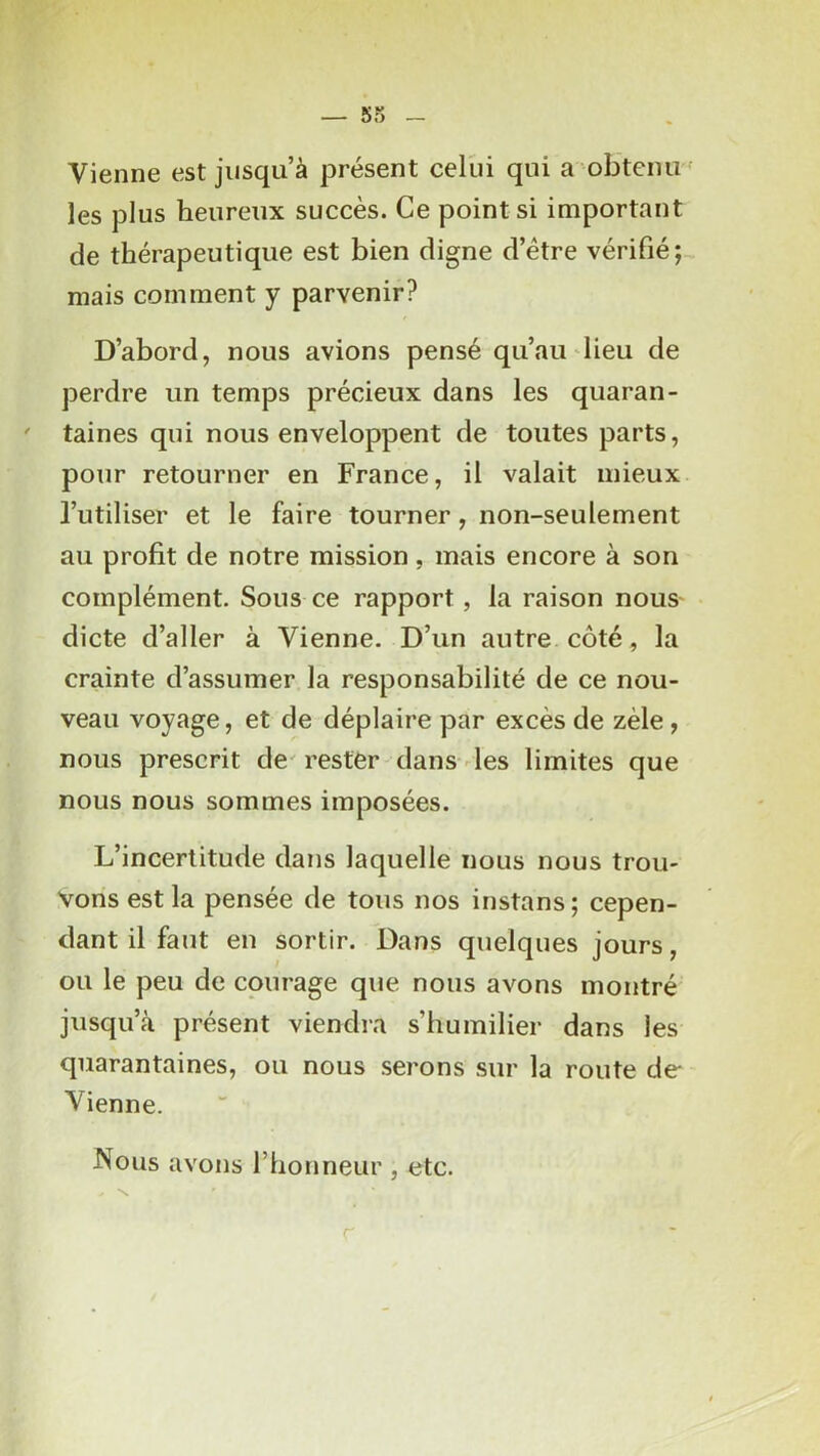 Vienne est jusqu à présent celui qui a obtenu ' les plus heureux succès. Ce points! important de thérapeutique est bien digne d’étre vérifié; mais comment y parvenir? D’abord, nous avions pensé qu’au lieu de perdre un temps précieux dans les quaran- taines qui nous enveloppent de toutes parts, pour retourner en France, il valait mieux l’utiliser et le faire tourner, non-seulement au profit de notre mission, mais encore à son complément. Sous ce rapport, la raison nous dicte d’aller à Vienne- D’un autre côté, la crainte d’assumer la responsabilité de ce nou- veau voyage, et de déplaire par excès de zèle , nous prescrit de' rester dans des limites que nous nous sommes imposées. L’incertitude dans laquelle nous nous trou- vons est la pensée de tous nos instans; cepen- dant il faut en sortir. Dans quelques jours, ou le peu de courage que nous avons montré jusqu’à présent viendra s’humilier dans les quarantaines, ou nous serons sur la route de Vienne. Nous avons l’honneur , etc.