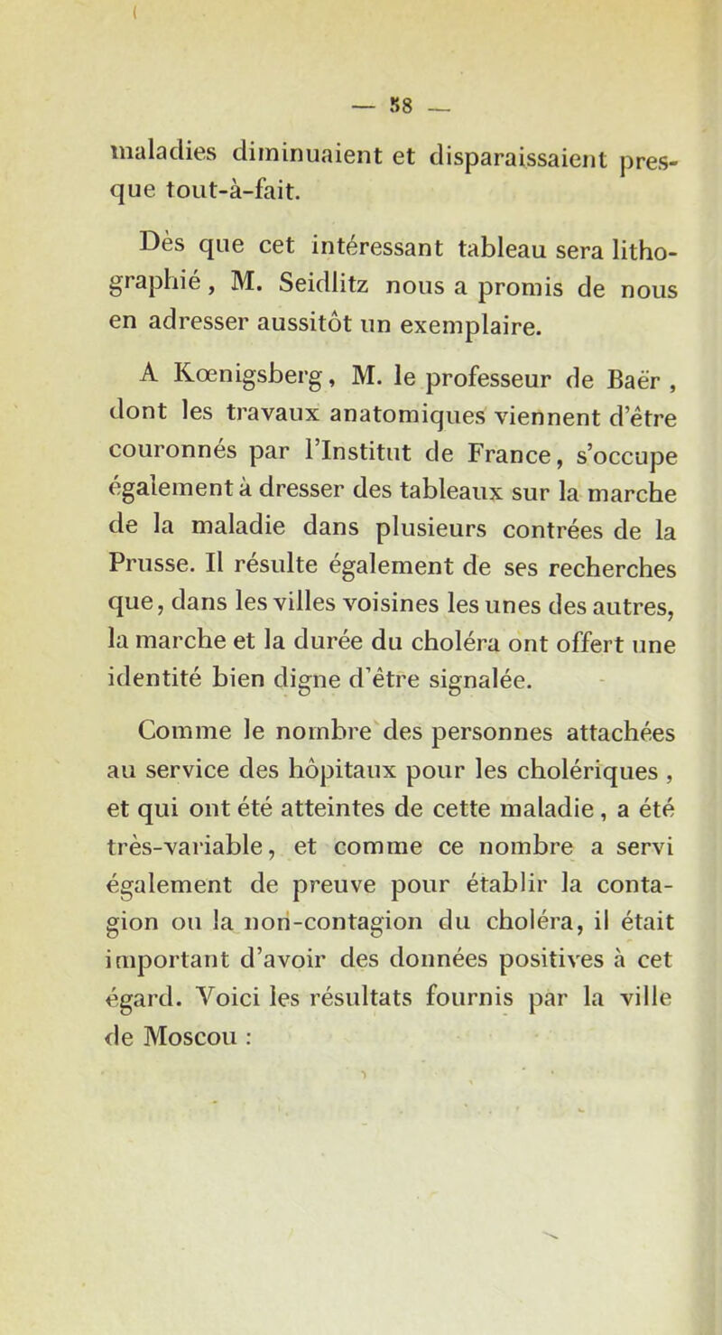 ( — S8 — maladies diminuaient et disparaissaient pres- que tout-à-fait. Dès que cet intéressant tableau sera litho- graphie , M. Seidlitz nous a promis de nous en adresser aussitôt un exemplaire. A Kœnigsberg, M. le professeur de Baër , dont les travaux anatomiques viennent d etre couronnes par 1 Institut de France, s’occupe également à dresser des tableaux sur la marche de la maladie dans plusieurs contrées de la Prusse. Il resuite egalement de ses recherches que, dans les villes voisines les unes des autres, la marche et la durée du choléra ont offert une identité bien digne d’étre signalée. Comme le nombre des personnes attachées au service des hôpitaux pour les cholériques , et qui ont été atteintes de cette maladie, a été très-variable, et comme ce nombre a servi également de preuve pour établir la conta- gion ou la nori-contagion du choléra, il était important d’avoir des données positives à cet égard. Voici les résultats fournis par la ville de Moscou :