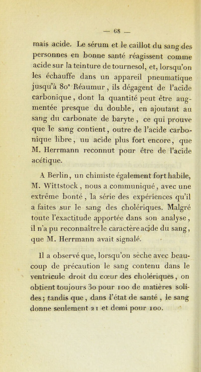 mais acide. Le sérum et le caillot du sang des personnes en bonne santé réagissent comme acide sur la teinture de tournesol, et, lorsqu’on les échauffe dans un appareil pneumatique jusqu’à 8o“ Réaumur, ils dégagent de l’acide carbonique, dont la quantité peut être aug- mentée presque du double, en ajoutant au sang du carbonate de baryte , ce qui prouve que le sang contient, outre de l’acide carbo- nique libre, uu acide plus fort encore, que M. Herrmann reconnut pour être de l’acide acétique. A Berlin, un chimiste également fort habile, M. Wittstock , nous a communiqué, avec une extrême bonté , la série des expériences qu’il a faites sur le sang des cholériques. Malgré toute l’exactitude apportée dans son analyse, il n’a pu reconnaître le caractère acjde du sang, que M. Herrmann avait signalé. H a observé que, lorsqu’on sèche avec beau- coup de précaution le sang contenu dans le ventricule droit du cœur des cholériques, on obtient toujours 3o pour loo de matières soli- des ; tandis que, dans l’état de santé , le sang donne seulement 21 et demi pour 100.