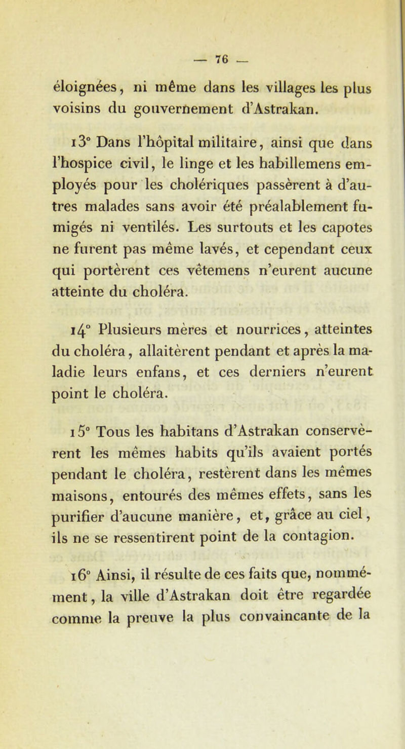 éloignées, ni même clans les villages les plus voisins du gouvernement d’Astrakan. i3° Dans l’hôpital militaire, ainsi que dans l’hospice civil, le linge et les habillemens em- ployés pour les cholériques passèrent à d’au- tres malades sans avoir été préalablement fu- migés ni ventilés. Les surtouts et les capotes ne furent pas même lavés, et cependant ceux qui portèrent ces vêtemens n’eurent aucune atteinte du choléra. i4° Plusieurs mères et nourrices, atteintes du choléra, allaitèrent pendant et après la ma- ladie leurs enfans, et ces derniers n’eurent point le choléra. 15“ Tous les habitans d’Astrakan conservè- rent les mêmes habits qu’ils avaient portés pendant le choléra, restèrent dans les mêmes maisons, entourés des mêmes effets, sans les purifier d’aucune manière, et, grâce au ciel, ils ne se ressentirent point de la contagion. i6° Ainsi, il résulte de ces faits que, nommé- ment , la ville d’Astrakan doit être regardée comme la preuve la plus convaincante de la