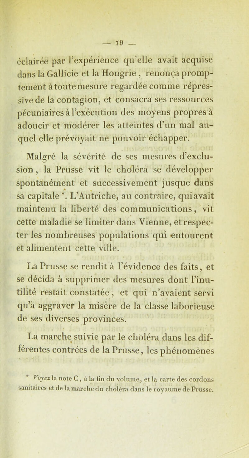— 70 _ éclairée par l’expérience qu’elle avait acquise dans la Gallicie et la Hongrie , renonça promp- tement à toute mesure regardée comme répres- sive de la contagion, et consacra ses ressources pécuniaires à l’exécution des moyens propres à adoucir et modérer les atteintes d’un mal au- quel elle prévoyait ne pouvoir échapper. Malgré la sévérité de ses mesures d’exclu- sion , la Prusse vit le choléra se développer spontanément et successivement jusque dans sa capitale *. L’Autriche, au contraire, quiavait maintenu la liberté des communications, vit cette maladie se limiter dans Vienne, et respec- ter les nombreuses populations qui entourent et alimentent cette ville. La Prusse se rendit à l’évidence des faits, et se décida à supprimer des mesures dont l’inu- tilité restait constatée, et qui n’avaient servi qu’à aggraver la misère de la classe laborieuse de ses diverses provinces. La marche suivie par le choléra dans les dif- ferentes contrées de la Prusse, les phénomènes * Voyez la note C, à la fin du volume, et la carte des cordons sanitaires et de la marche du choléra dans le royaume de Prusse.