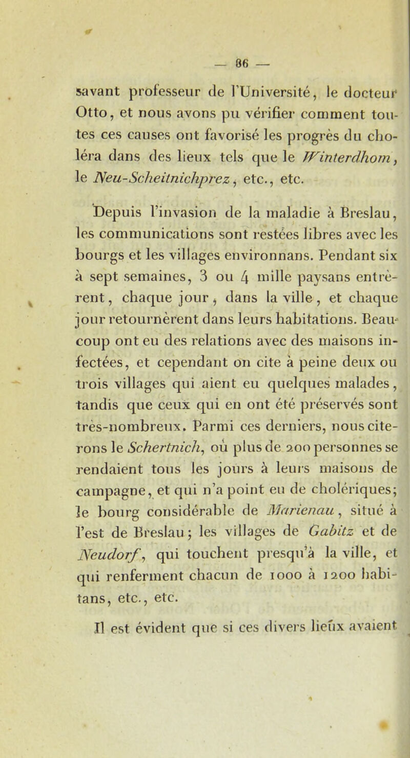 silvant professeur de l’Université, le docteur Otto, et nous avons pu vérifier comment tou- tes ces causes ont favorisé les progrès du cho- léra dans des lieux tels que le Winterdhom, le Neu-Scheitnichpî'ez ^ etc., etc. Depuis l’invasion de la maladie à Breslau, les communications sont restées libres avec les bourgs et les villages environnans. Pendant six à sept semaines, 3 ou 4 uiille paysans entrè- rent, chaque jour, dans la ville, et chaque jour retournèrent dans leurs habitations. Beaiu coup ont eu des relations avec des maisons in- fectées, et cependant on cite à peine deux ou trois villages qui aient eu quelques malades, tandis que ceux qui en ont été préservés sont très-nombreux. Parmi ces derniers, nous cite- rons le où plus de 200 personnes se rendaient tous les jours à leurs maisons de campagne, et qui n’a point eu de cholériques; le bourg considérable de Marienau, situé à l’est de Breslau ; les villages de Gabitz et de Neudorf, qui touchent presqu’à la ville, et qui renferment chacun de looo à 1200 habi- tans, etc., etc. Il est évident que si ces divers lieux avaient.