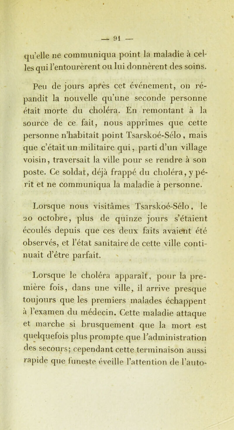 quelle ne communiqua point la maladie à cel- les qui l’entourèrent ou lui donnèrent des soins. Peu de jours apfès cet événement, on ré- pandit la nouvelle qu’une seconde personne était morte du choléra. En remontant à la source de ce fait, nous apprîmes que cette personne n’habitait point Tsarskoé-Sélo , mais que c’était un militaire qui, parti d’un village voisin, traversait la ville pour se rendre à son poste. Ce soldat, déjà frappé du choléra, y pé- rit et ne communiqua la maladie à personne. Lorsque nous visitâmes Tsarskoé-Sélo, le 20 octobre, plus de quinze jours s’étaient écoulés depuis que ces deux faits avaient été observés, et l’état sanitaire de cette ville conti- nuait d’être parfait. Lorsque le choléra apparaît, pour la pre- mière fois, dans une ville, il arrive presque toujours que les premiers malades échappent à l’examen du médecin. Cette maladie attaque et marche si brusquement que la mort est quelquefois plus prompte que Tadministration des secours; cependant cette terminaison aussi rapide que funeste éveille l’attention de l’auto-