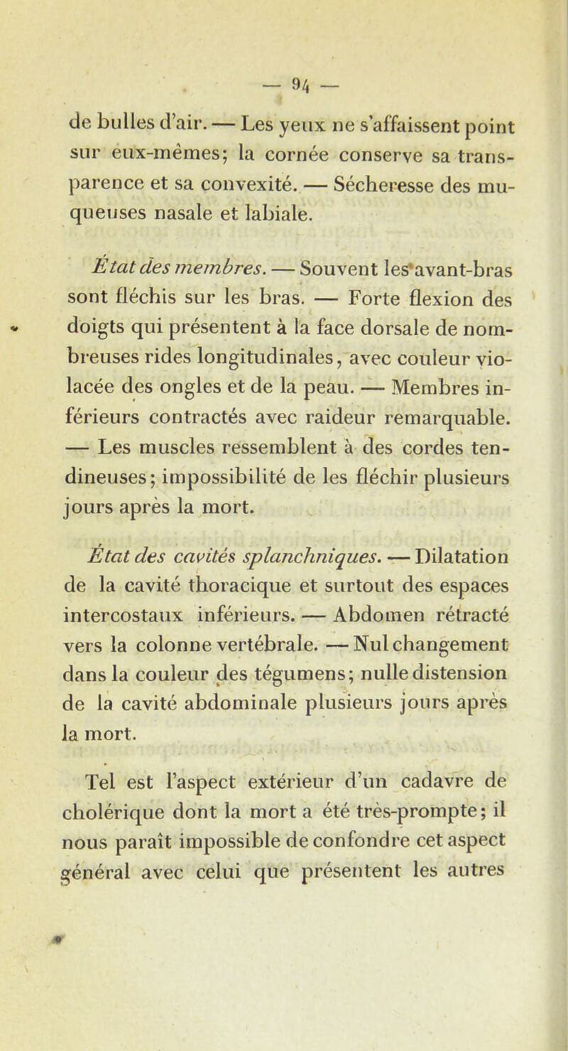 de bulles d’air. — Les yeux ne s’affaissent point sur eux-mémes; la cornée conserve sa trans- parence et sa convexité. — Sécheresse des mu- queuses nasale et labiale. État des membres. — Souvent les*avant-bras sont fléchis sur les bras. — Forte flexion des doigts qui présentent à la face dorsale de nom- breuses rides longitudinales, avec couleur vio- lacée des ongles et de la peau. — Membres in- férieurs contractés avec raideur remarquable. — Les muscles ressemblent à des cordes ten- dineuses; impossibilité de les fléchir plusieurs jours après la mort. Etat des cavités splanchniques. — Dilatation de la cavité thoracique et surtout des espaces intercostaux inférieurs. — Abdomen rétracté vers la colonne vertébrale. —Nul changement dans la couleur des tégumens; nulle distension de la cavité abdominale plusieurs jours après la mort. Tel est l’aspect extérieur d’un cadavre de cholérique dont la mort a été très-prompte; il nous paraît impossible de confondre cet aspect général avec celui que présentent les autres