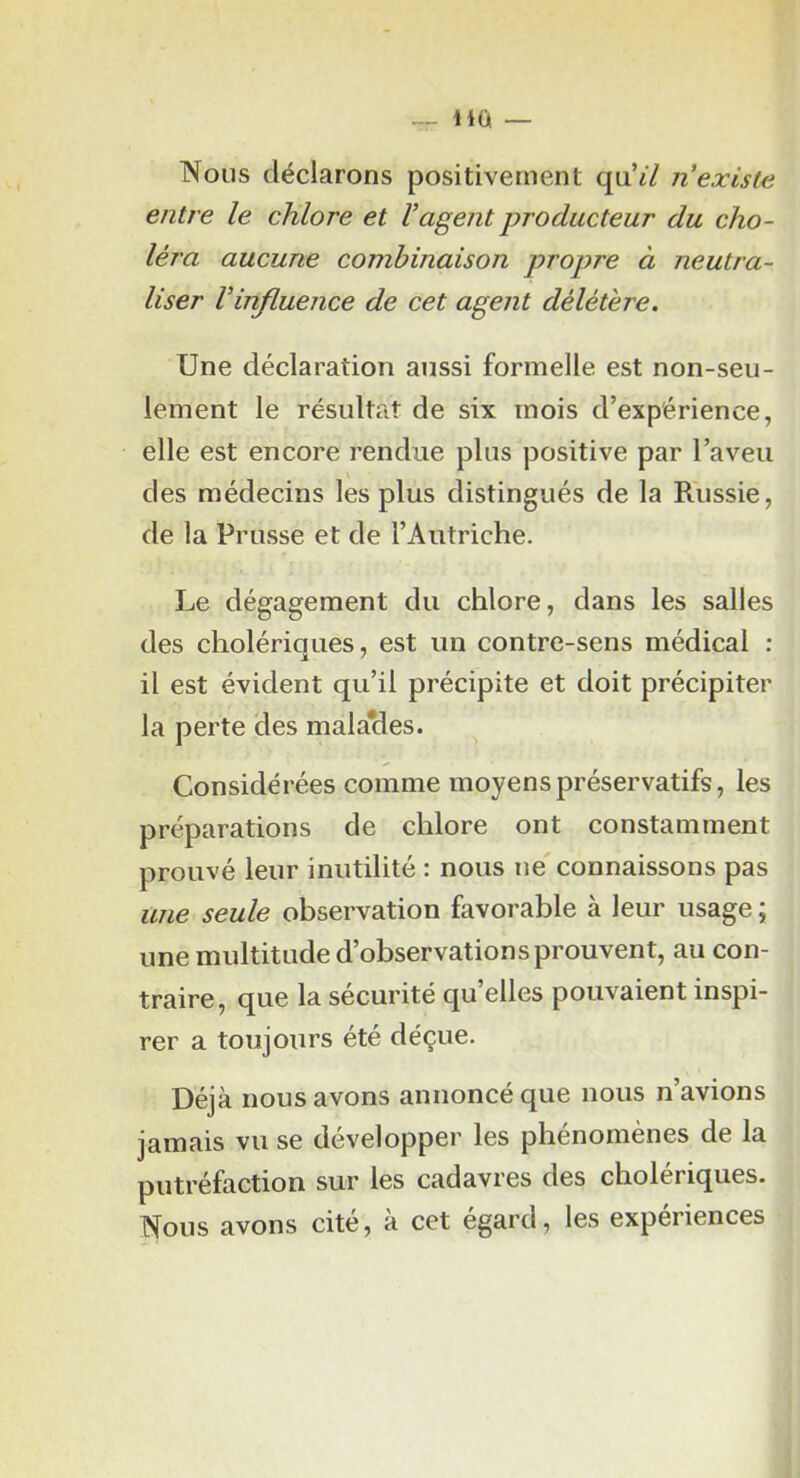 — Hû — Nous déclarons positivement qu’«7 n’existe entre le chlore et l’agent producteur du cho- léra aucune combinaison propre à neutra- liser l’influence de cet agent délétère. Une déclaration aussi formelle est non-seu- lement le résultat de six mois d’expérience, elle est encore rendue plus positive par l’aveu V des médecins les plus distingués de la Russie, de la Prusse et de l’Autriche. Le dégagement du chlore, dans les salles des cholériques, est un contre-sens médical : il est évident qu’il précipite et doit précipiter la perte des mala*des. Considérées comme moyens préservatifs, les préparations de chlore ont constamment prouvé leur inutilité : nous ne' connaissons pas une seule observation favorable à leur usage ; une multitude d’observations prouvent, au con- traire, que la sécurité qu’elles pouvaient inspi- rer a toujours été déçue. Déjà nous avons annoncé que nous n’avions jamais vu se développer les phénomènes de la putréfaction sur les cadavres des cholériques. Nous avons cité, à cet égard, les expériences