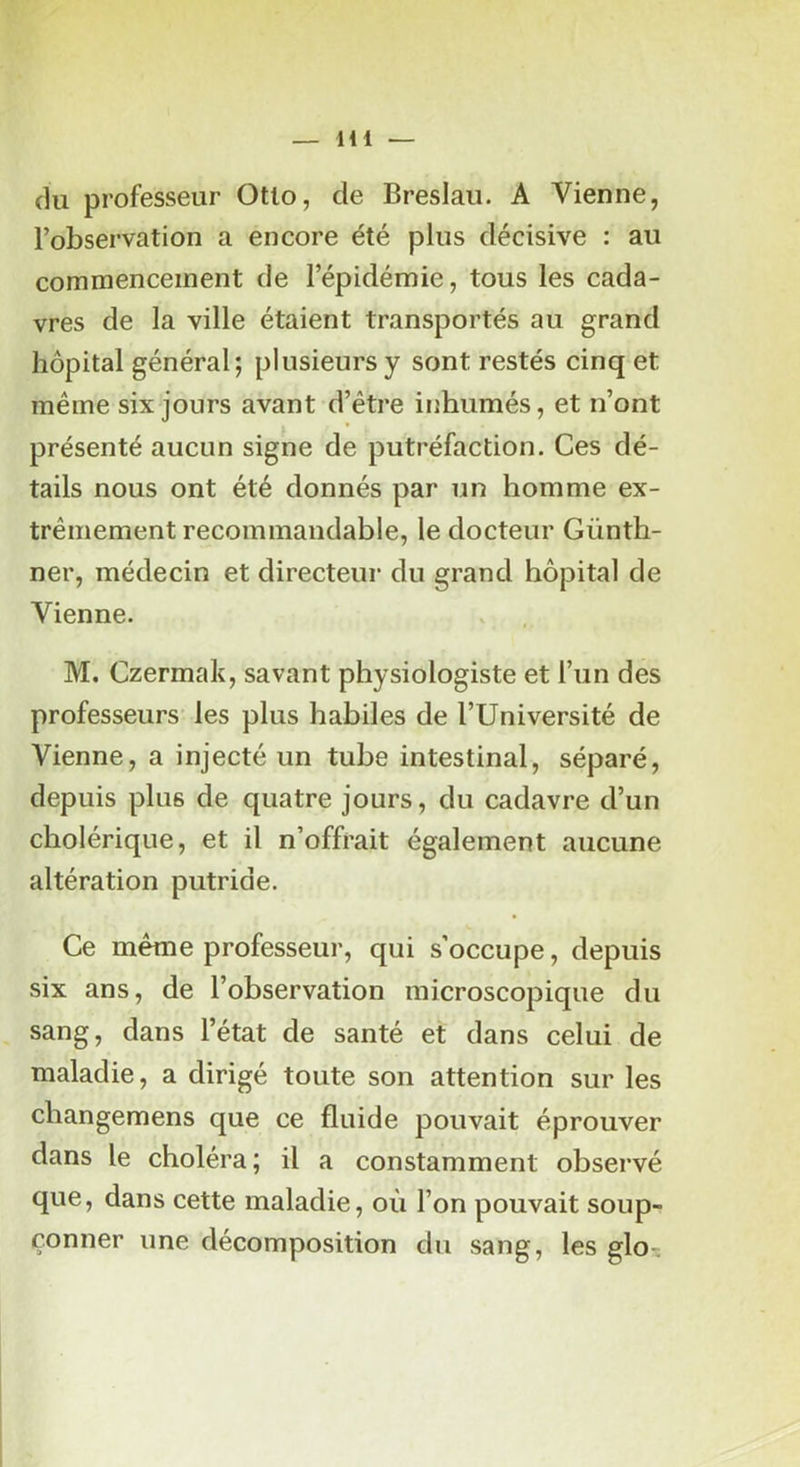 (lu professeur Otlo, de Breslau. A Vienne, l’observation a encore été plus décisive : au commencement de l’épidémie, tous les cada- vres de la ville étaient transportés au grand hôpital général; plusieurs y sont restés cinq et même six jours avant d’être inhumés, et n’ont présenté aucun signe de putréfaction. Ces dé- tails nous ont été donnés par un homme ex- trêmement recommandable, le docteur Günth- ner, médecin et directeur du grand hôpital de Vienne. M. Czermak, savant physiologiste et l’un des professeurs les plus habiles de l’Université de Vienne, a injecté un tube intestinal, séparé, depuis plus de quatre jours, du cadavre d’un cholérique, et il n’offrait également aucune altération putride. Ce même professeur, qui s’occupe, depuis six ans, de l’observation microscopique du sang, dans l’état de santé et dans celui de maladie, a dirigé toute son attention sur les changemens que ce fluide pouvait éprouver dans le choléra; il a constamment observé que, dans cette maladie, où l’on pouvait soup- çonner une décomposition du sang, les glo-;