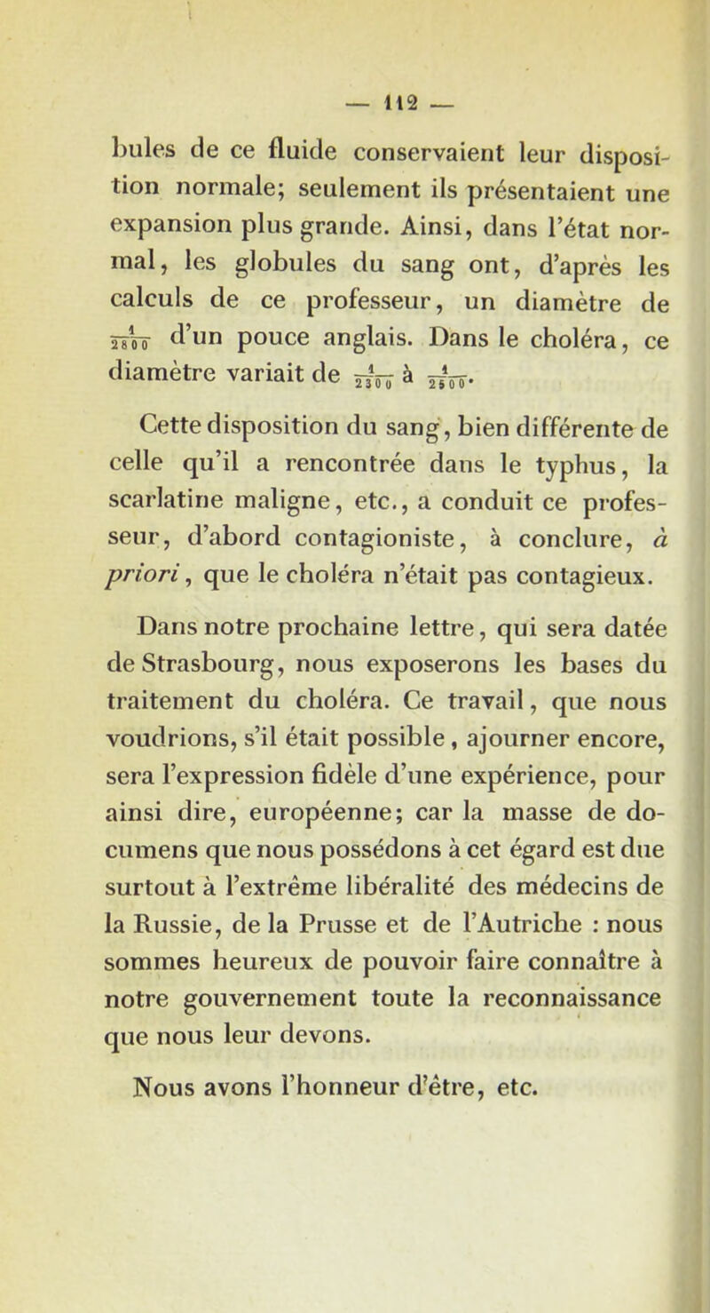 l — 112 — billes de ce fluide conservaient leur disposi- tion normale; seulement ils présentaient une expansion plus grande. Ainsi, dans l’état nor- mal, les globules du sang ont, d’après les calculs de ce professeur, un diamètre de îjVô tl’un pouce anglais. Dans le choléra, ce diamètre variait de à Cette disposition du sang, bien différente de celle qu’il a rencontrée dans le typhus, la scarlatine maligne, etc., a conduit ce profes- seur, d’abord contagioniste, à conclure, à priori ^ que le choléra n’était pas contagieux. Dans notre prochaine lettre, qui sera datée de Strasbourg, nous exposerons les bases du traitement du choléra. Ce travail, que nous voudrions, s’il était possible, ajourner encore, sera l’expression fidèle d’une expérience, pour ainsi dire, européenne; car la masse de do- cumens que nous possédons à cet égard est due surtout à l’extrême libéralité des médecins de la Russie, de la Prusse et de l’Autriche : nous sommes heureux de pouvoir faire connaître à notre gouvernement toute la reconnaissance que nous leur devons. Nous avons l’honneur d'être, etc.