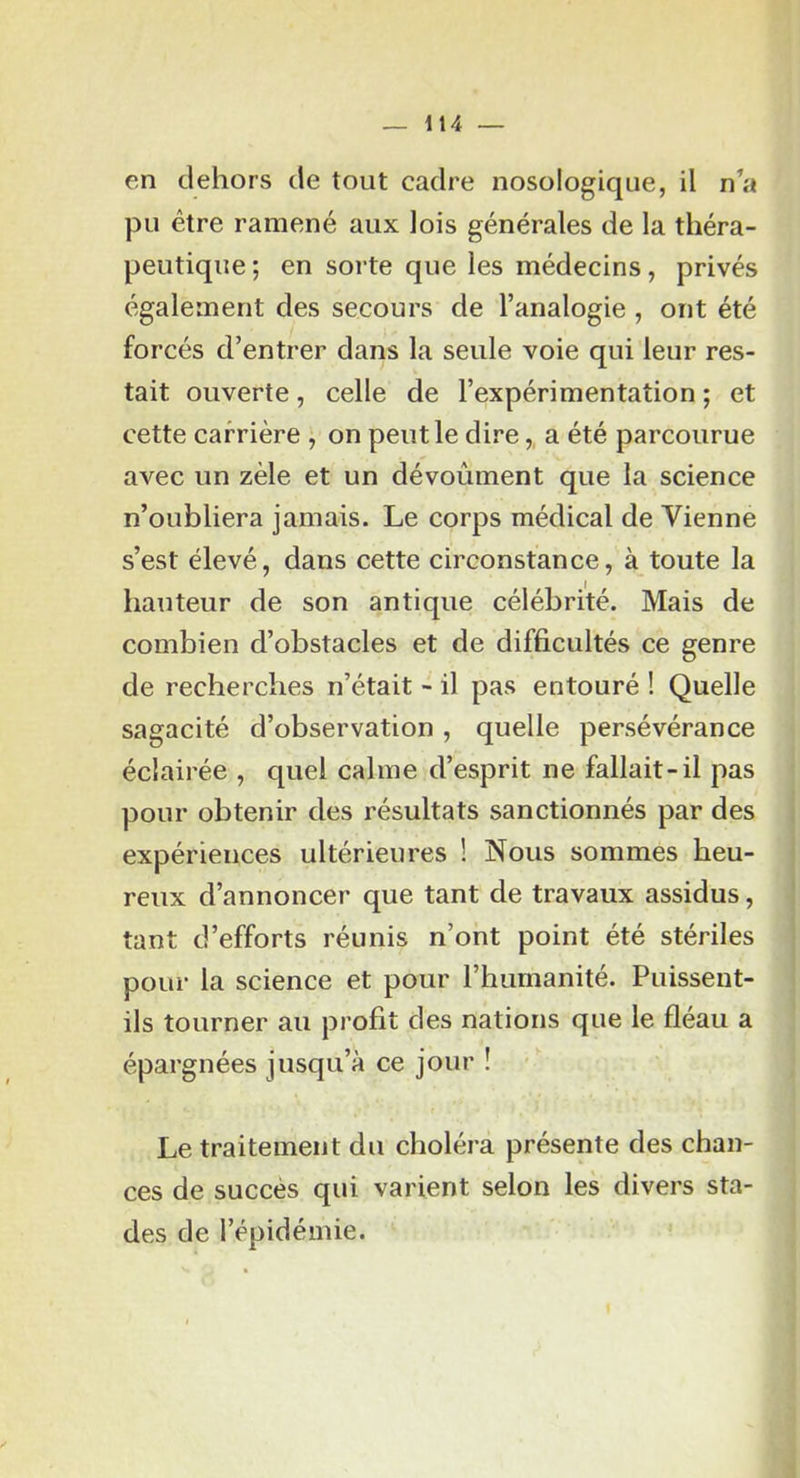 en dehors de tout cadre nosologique, il n’a pu être ramené aux lois générales de la théra- peutique ; en sorte que les médecins, privés également des secours de l’analogie , ont été forcés d’entrer dans la seule voie qui leur res- tait ouverte, celle de l’expérimentation ; et cette carrière , on peut le dire,, a été parcourue avec un zèle et un dévoûment que la science n’oubliera jamais. Le corps médical de Vienne s’est élevé, dans cette circonstance, à toute la hauteur de son antique célébrité. Mais de combien d’obstacles et de difficultés ce genre de recherches n’était - il pas entouré ! Quelle sagacité d’observation , quelle persévérance éclairée , quel calme d’esprit ne fallait-il pas pour obtenir des résultats sanctionnés par des expériences ultérieures ! Nous sommes heu- reux d’annoncer que tant de travaux assidus, tant d’efforts réunis n’ont point été stériles pour la science et pour l’humanité. Puissent- ils tourner au profit des nations que le fléau a épargnées jusqu’à ce jour ! Le traitement du choléra présente des chan- ces de succès qui varient selon les divers sta- des de l’épidémie.