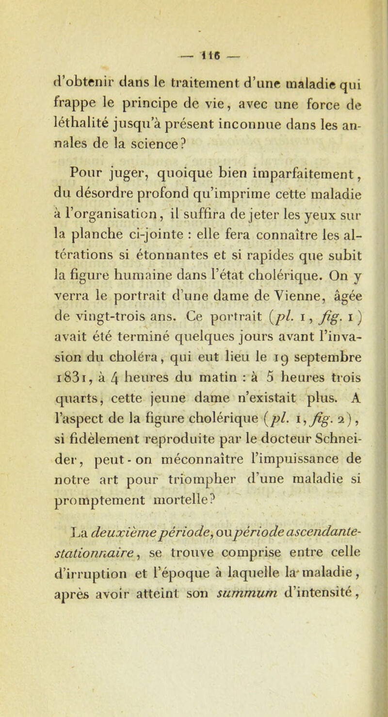 d’obtenir dans le traitement d’nne maladie qui frappe le principe de vie, avec une force de léthalité jusqu’à présent inconnue dans les an- nales de la science? Pour juger, quoique bien imparfaitement, du désordre profond qu’imprime cette maladie à l’organisation, il suffira de jeter les yeux sur la planche ci-jointe : elle fera connaître les al- térations si étonnantes et si rapides que subit la figure humaine dans l’état cholérique. On y verra le portrait d’une dame de Vienne, âgée de vingt-trois ans. Ce portrait {^pl. i, fig. i ) avait été terminé quelques jours avant l’inva- sion du choléra, qui eut lieu le 19 septembre i83i, à 4 heures du matin : à 5 heures trois quarts, cette jeune dame n’existait plus. A l’aspect de la figure cholérique {pi. iifig. 2), si fidèlement reproduite par le docteur Schnei- der, peut - on méconnaître l’impuissance de notre art pour triompher d’une maladie si promptement mortelle? La deuxième période, ou période ascendante- stationnaire, se trouve comprise entre celle d’irruption et l’époque à laquelle la'maladie, après avoir atteint son summum d’intensité,