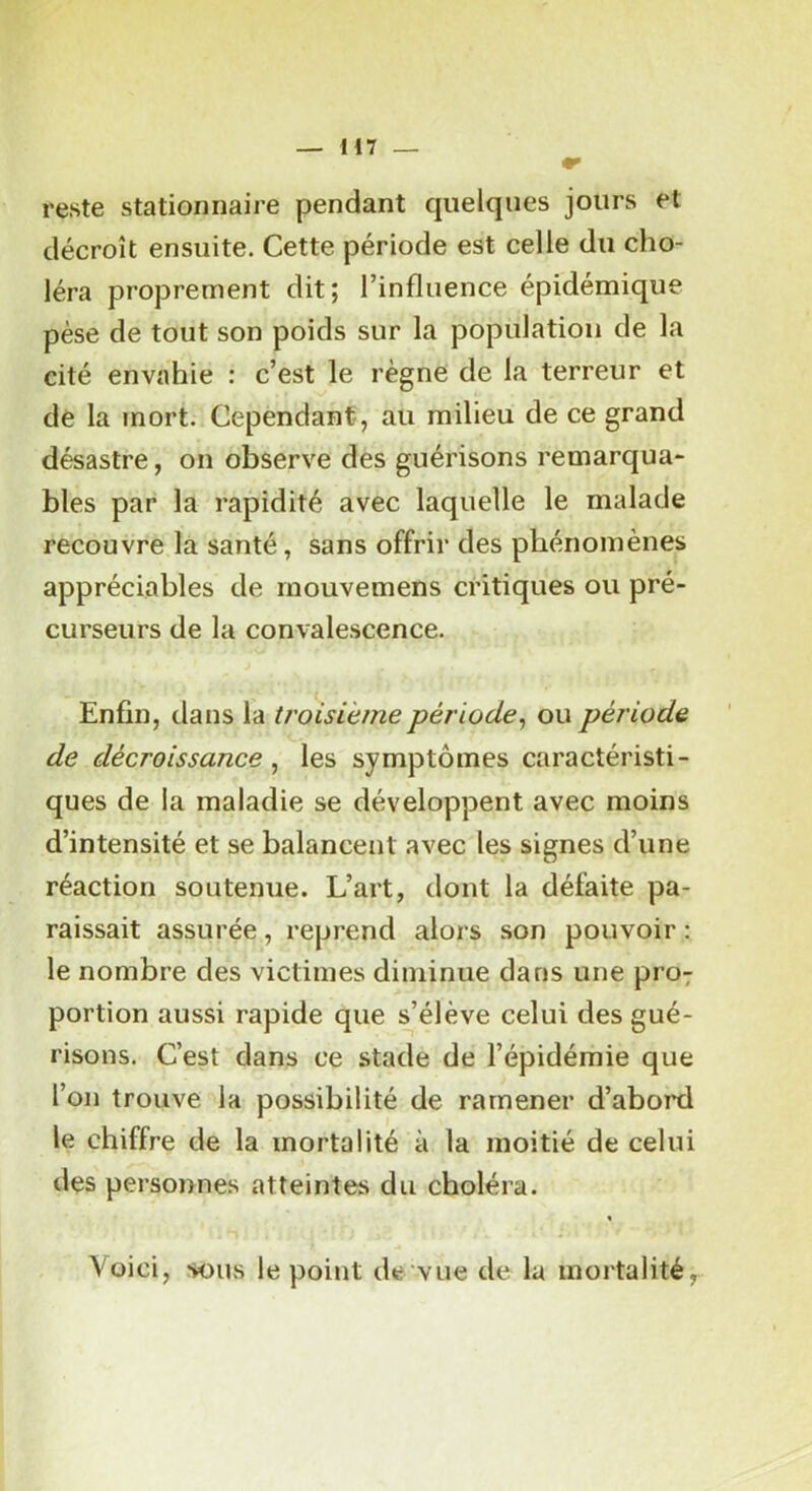H7 reste stationnaire pendant quelques jours et décroît ensuite. Cette période est celle du cho- léra proprement dit; l’influence épidémique pèse de tout son poids sur la population de la cité envahie : c’est le règne de la terreur et de la mort. Cependant, au milieu de ce grand désastre, on observe des guérisons remarqua- blés par la rapidité avec laquelle le malade recouvre la santé, sans offrir des phénomènes appréciables de mouvemens critiques ou pré- curseurs de la convalescence. Enfin, dans la troisième période^ ou période de décroissance , les symptômes caractéristi- ques de la maladie se développent avec moins d’intensité et se balancent avec les signes d’une réaction soutenue. L’art, dont la défaite pa- raissait assurée, reprend alors son pouvoir ; le nombre des victimes diminue dans une pro; portion aussi rapide que s’élève celui des gué- risons. C’est dans ce stade de l’épidémie que l’on trouve la possibilité de ramener d’abord le chiffre de la mortalité à la moitié de celui des personnes atteintes du choléra. « Voici, sous le point de vue de la mortalité,