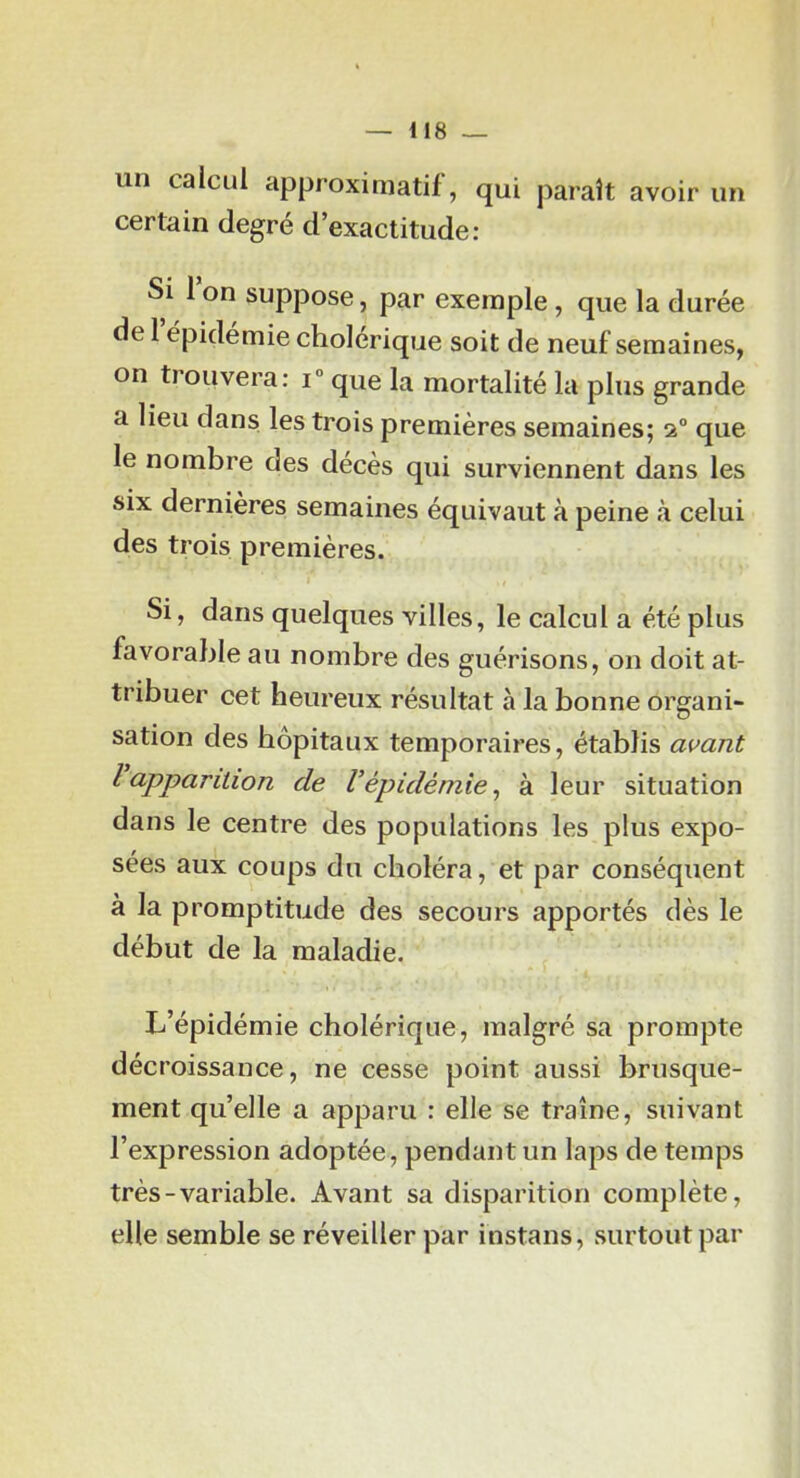 un caicLil approximatif, qui paraît avoir un certain degré d’exactitude: Si 1 on suppose, par exemple, que la durée de 1 épidémie cholérique soit de neuf semaines, on trouvera: i“ que la mortalité la plus grande a lieu dans, les trois premières semaines; 2° que le nombre des décès qui surviennent dans les six dernières semaines équivaut à peine à celui des trois premières. Si, dans quelques villes, le calcul a été plus favorable au nombre des guérisons, on doit at- tribuer cet heureux résultat à la bonne organi- sation des hôpitaux temporaires, établis avant l apparition de l’épidémie ^ à leur situation dans le centre des populations les plus expo- sées aux coups du choléra, et par conséquent à la promptitude des secours apportés dès le début de la maladie. L’épidémie cholérique, malgré sa prompte décroissance, ne cesse point aussi brusque- ment qu’elle a apparu : elle se traîne, suivant l’expression adoptée, pendant un laps de temps très-variable. Avant sa disparition complète, elle semble se réveiller par instans, surtout par