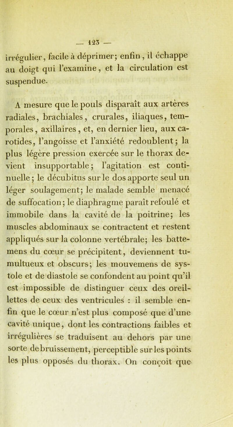 irrégulier, facile à déprimer; enfin , il échappe au doigt qui l’examine, et la circulation est suspendue. A mesure que le pouls disparaît aux artères radiales, brachiales, crurales, iliaques, tem- porales , axillaires, et, en dernier lieu, aux ca- rotides, l’angoisse et l’anxiété redoublent; la plus légère pression exercée sur le thorax de- vient insupportable ; l’agitation est conti- nuelle ; le décubitus sur le dos apporte seul un léger soulagement; le malade semble menacé de suffocation ; le diaphragme paraît refoulé et immobile dans la cavité de la poitrine; les muscles abdominaux se contractent et restent i appliqués sur la colonne vertébrale; les batte- mens du cœur se précipitent, deviennent tu- multueux et obscurs; les mouvemens de sys- tole et de diastole se confondent au point qu’il est impossible de distinguer ceux des oreil- lettes de ceux des ventricules : il semble en- fin que le cœur n’est plus composé que d’une cavité unique, dont les contractions faibles et irrégulières se traduisent au dehors par une sorte debruissement, perceptible sur les points les plus opposés du thorax. On conçoit que