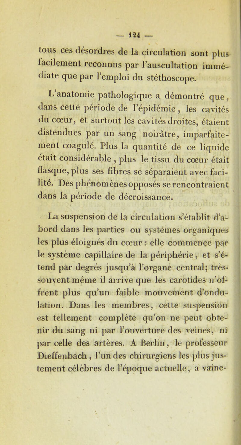 tous ces désordres de la circulation sont plus facilement reconnus par lauscultation immé- diate que par l’emploi du stéthoscope. L’anatomie pathologique a démontré que, dans cette période de l’épidémie, les cavités du cœur, et surtout les cavités droites, étaient distendues par un sang noirâtre, imparfaite- ment coagulé. Plus la quantité de ce liquide était considérable , plus le tissu du cœur était flasque, plus ses fibres se séparaient avec faci- lite. Des phénomènes opposés se rencontraient dans la période de décroissance. La suspension de la circulation s’établit d’a- bord dans les parties ou systèmes organiques les plus éloignés du cœur ; elle commence par le système capillaire de la périphérie, et s’é- tend par degrés jusqu’à l’organe central; très- souvent même il arrive que les carotides n’of- frent plus qu’un faible mouvement d’ondu- lation. Dans les membres, cette suspension est tellement complète qu’on ne peut obte- nir du sang ni par l’ouverture des veines, ni par celle des artères. A Berlin, le professeur Dieffenbach, l’un des chirurgiens les plus jus- tement célèbres de l’époque actuelle, a vaine-