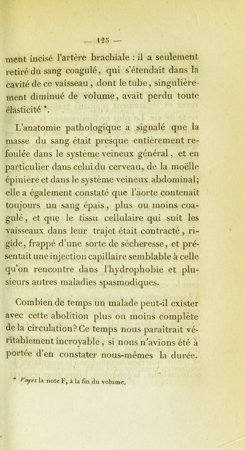 / _ 125 — ment incisé l’artère brachiale : il a seulement retiré du sang coagulé, qui s’étendait dans la cavité de ce vaisseau , dont le tube, singulière- ment diminué de volume, avait perdu toute élasticité *. - * L’anatomie pathologique a signalé que la masse du sang était presque entièrement re- foulée dans le système veineux général, et en particulier dans celui du cerveau, de la moëlle épinière et dans le système veineux abdominal; elle a également constaté que l’aorte contenait toujours un sang épais, plus ou moins coa- gulé , et que le tissu cellulaire qui suit les vaisseaux dans leur trajet était contracté, ri- gide, frappé d’une sorte de sécheresse, et pré- sentait une injection capillaire semblable à celle qu’on rencontre dans l’hydrophobie et plu- sieurs autres maladies spasmodiques. Combien de temps un malade peut-il exister avec cette abolition plus ou moins complète delà circulation?Ce temps nous paraîtrait vé- ritablement incroyable , si nous n’avions été à portée d’en constater nous-mêmes la durée. ■* Voyez la note F, à la fin du volume.