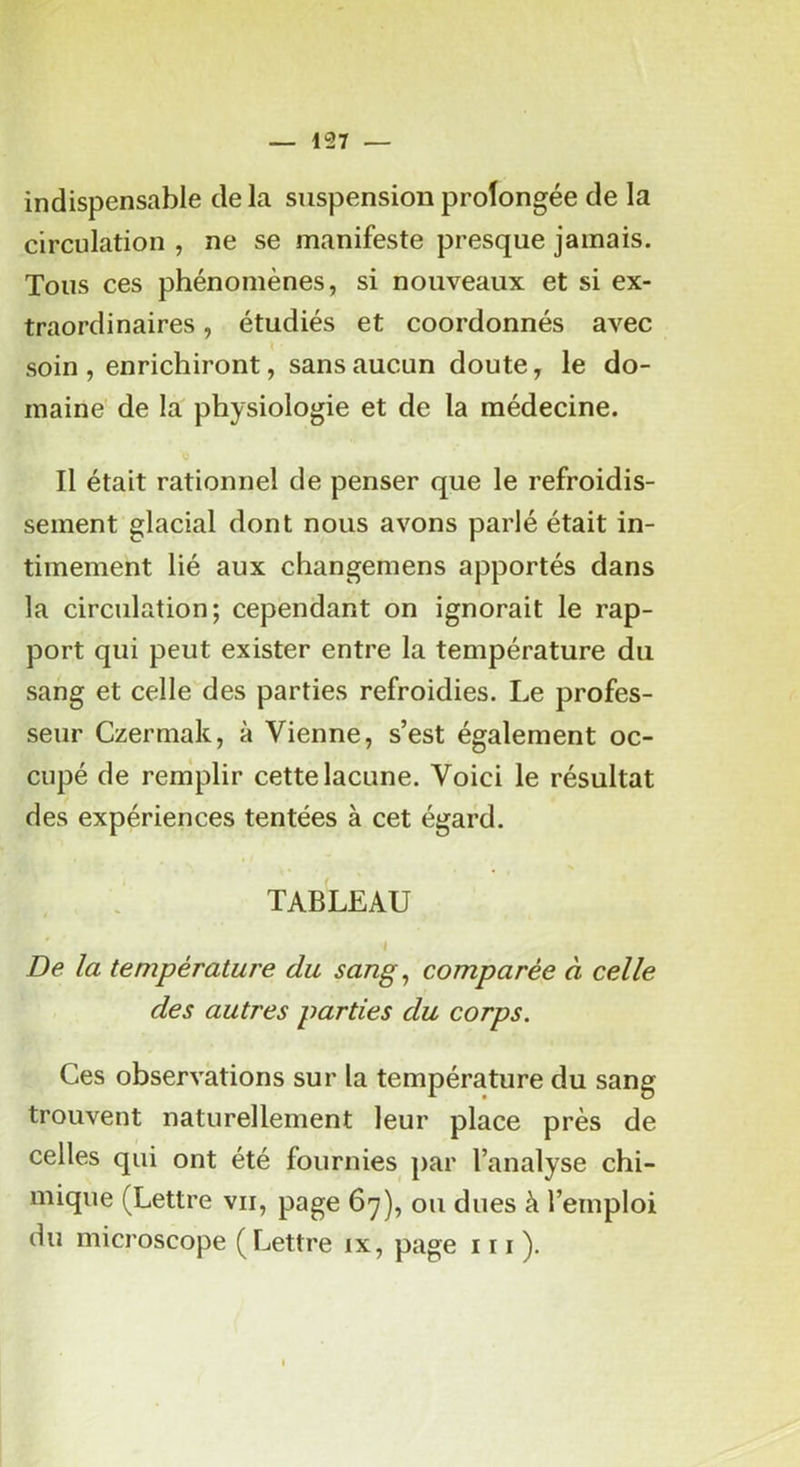 indispensable de la suspension prolongée de la circulation , ne se manifeste presque jamais. Tous ces phénomènes, si nouveaux et si ex- traordinaires , étudiés et coordonnés avec soin , enrichiront, sans aucun doute, le do- maine' de la physiologie et de la médecine. Il était rationnel de penser que le refroidis- sement glacial dont nous avons parlé était in- timement lié aux changemens apportés dans la circulation; cependant on ignorait le rap- port qui peut exister entre la température du sang et celle des parties refroidies. Le profes- seur Czermak, à Vienne, s’est également oc- cupé de remplir cette lacune. Voici le résultat des expériences tentées à cet égard. TABLEAU I De la température du sang^ comparée à celle des autres parties du corps. Ces observations sur la température du sang trouvent naturellement leur place près de celles qui ont été fournies par l’analyse chi- mique (Lettre vu, page 67), ou dues à l’emploi du microscope (Lettre ix, page 111 ).