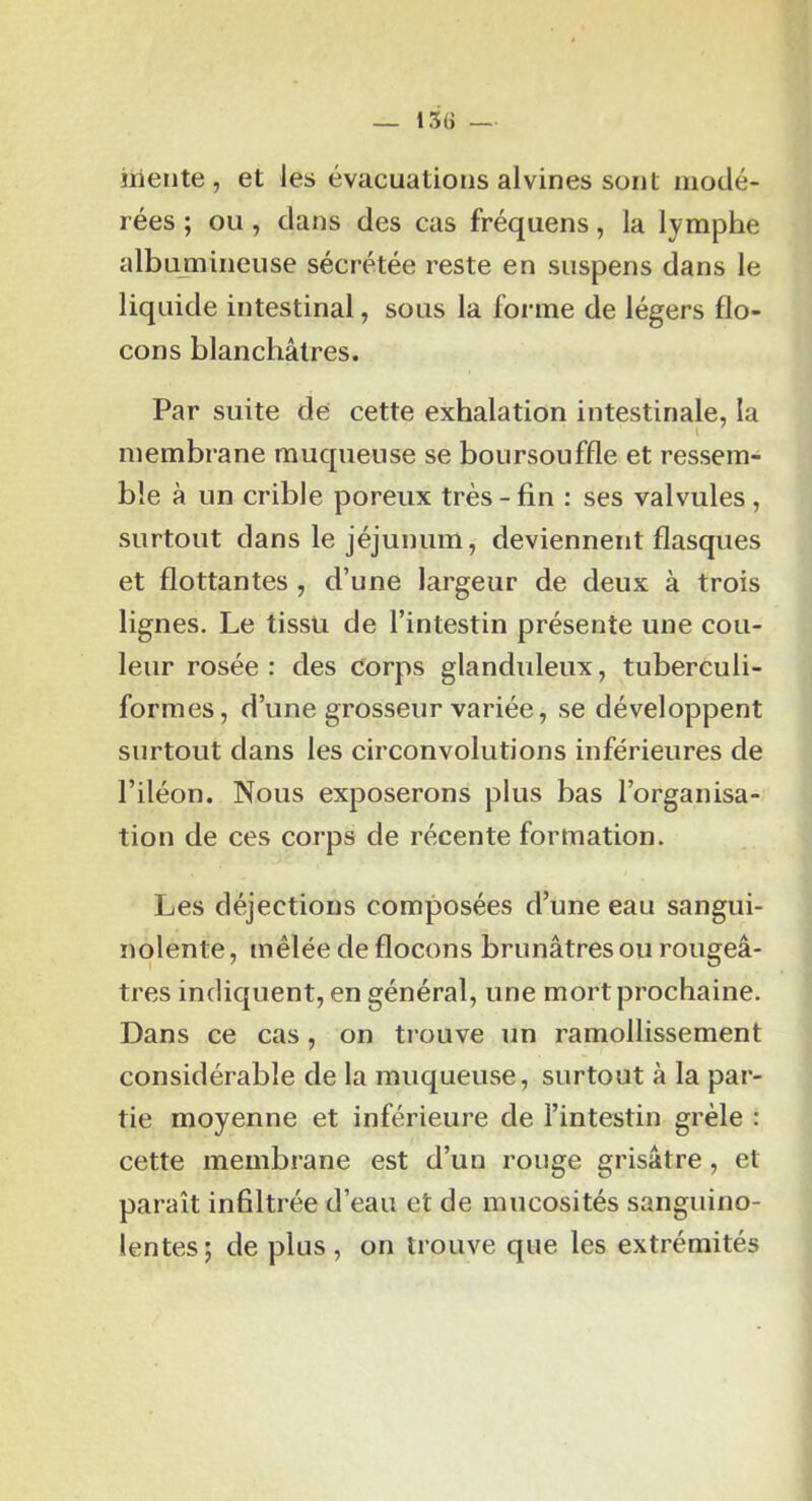 iriente , et les évacuations alvines sont modé- rées ; ou , dans des cas fréquens, la lymphe albajnineuse sécrétée reste en suspens dans le liquide intestinal, sous la forme de légers flo- cons blanchâtres. Par suite de cette exhalation intestinale, la membrane muqueuse se boursouffle et ressem- ble à un crible poreux très-fin : ses valvules, surtout dans le jéjunum, deviennent flasques et flottantes , d’une largeur de deux à trois lignes. Le tissu de l’intestin présente une cou- leur rosée: des corps glanduleux, tuberculi- formes, d’une grosseur variée, se développent surtout dans les circonvolutions inférieures de l’iléon. Nous exposerons plus bas l’organisa- tion de ces corps de récente formation. Les déjections composées d’une eau sangui- nolente , mêlée de flocons brunâtres ou rougeâ- tres indiquent, en général, une mort prochaine. Dans ce cas, on trouve un ramollissement considérable de la muqueuse, surtout à la par- tie moyenne et inférieure de l’intestin grêle : cette membrane est d’un rouge grisâtre, et paraît infiltrée d’eau et de mucosités sanguino- lentes ; de plus, on trouve que les extrémités