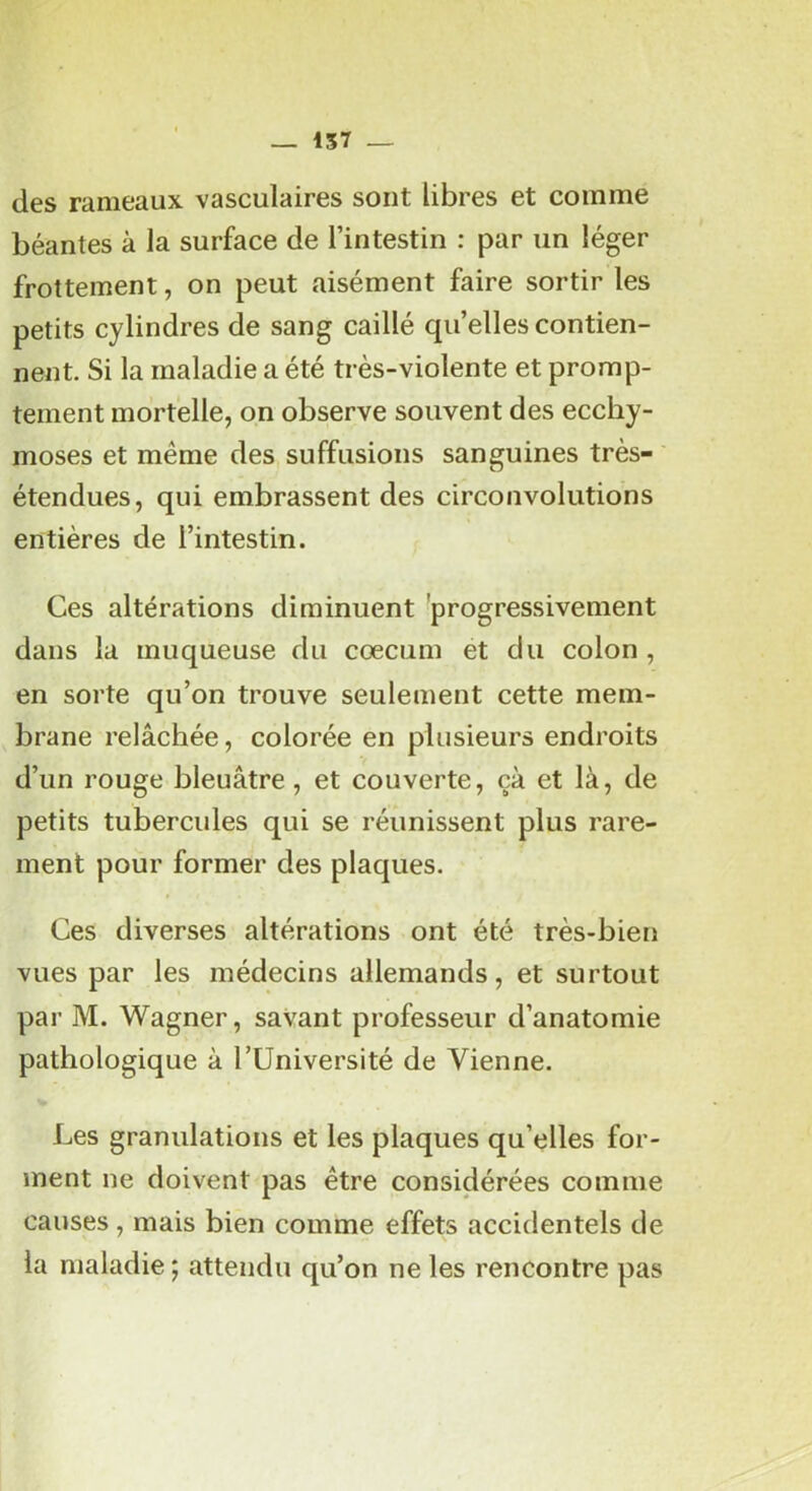 157 _ des rameaux vasculaires sont libres et comme béantes à la surface de l’intestin : par un léger frottement, on peut aisément faire sortir les petits cylindres de sang caillé qu’elles contien- nent. Si la maladie a été très-violente et promp- tement mortelle, on observe souvent des ecchy- moses et même des suffusions sanguines très- étendues, qui embrassent des circonvolutions entières de l’intestin. Ces altérations diminuent 'progressivement dans la muqueuse du cæcum et du colon , en sorte qu’on trouve seulement cette mem- brane relâchée, colorée en plusieurs endroits d’un rouge bleuâtre, et couverte, çà et là, de petits tubercides qui se réunissent plus rare- ment pour former des plaques. Ces diverses altérations ont été très-bien vues par les médecins allemands, et surtout par M. Wagner, savant professeur d’anatomie pathologique à l’Université de Vienne. Les granulations et les plaques qu’elles for- ment ne doivent pas être considérées comme causes, mais bien comme effets accidentels de la maladie ; attendu qu’on ne les rencontre pas