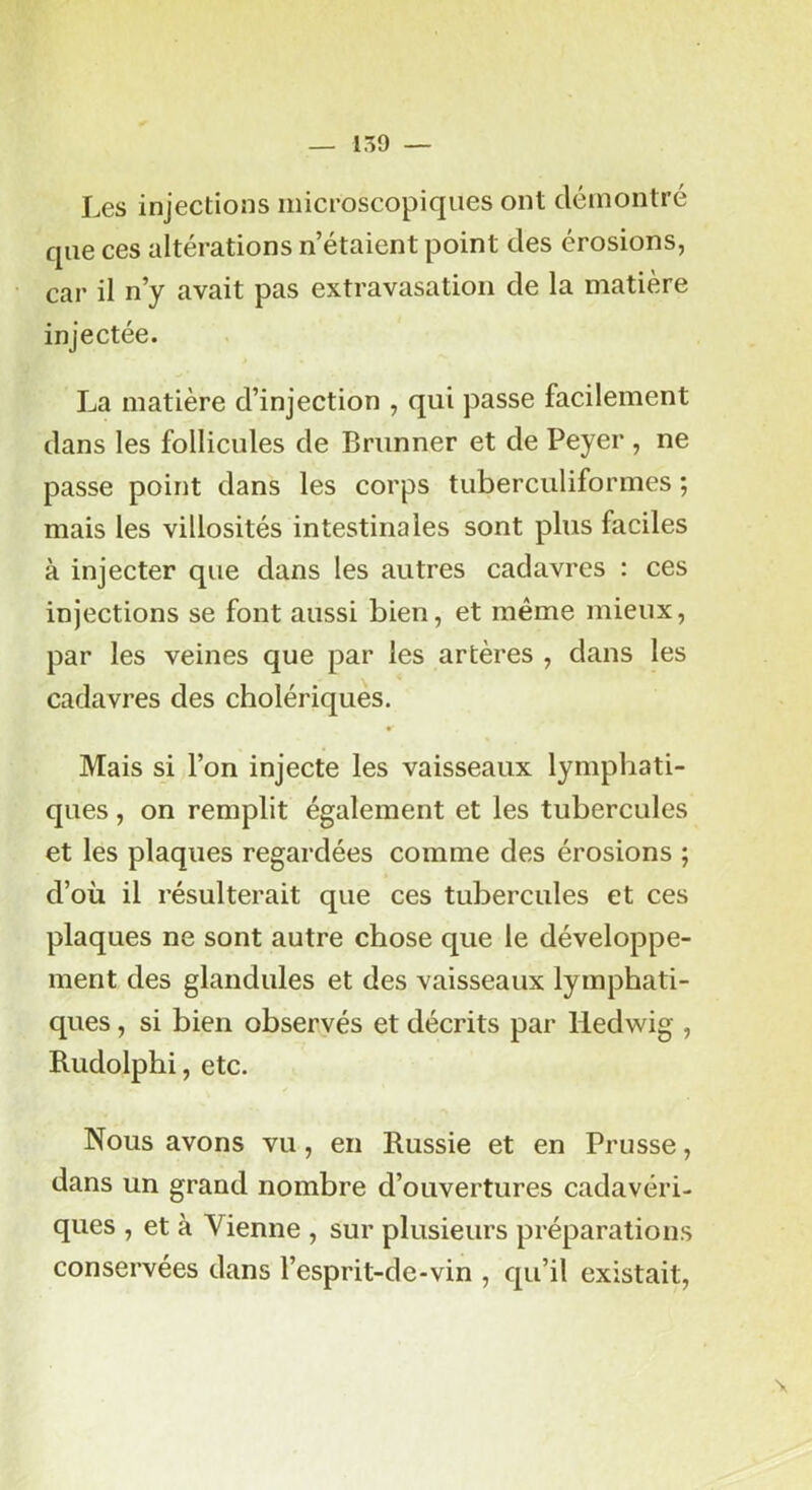 Les injections microscopiques ont démontré que ces altérations n’étaient point des érosions, car il n’y avait pas extravasation de la matière injectée. La matière d’injection , qui passe facilement dans les follicules de Brunner et de Peyer , ne passe point dans les corps tuberculiformes ; mais les villosités intestinales sont plus faciles à injecter que dans les autres cadavres : ces injections se font aussi bien, et même mieux, par les veines que par les artères , dans les cadavres des cholériques. Mais si l’on injecte les vaisseaux lymphati- ques , on remplit également et les tubercules et les plaques regardées comme des érosions ; d’où il résulterait que ces tubercules et ces plaques ne sont autre chose que le développe- ment des glandules et des vaisseaux lymphati- ques , si bien observés et décrits par lledwig , Rudolphi, etc. Nous avons vu, en Russie et en Prusse, dans un grand nombre d’ouvertures cadavéri- ques , et à Vienne , sur plusieurs préparations conservées dans l’esprit-de-vin , qu’il existait. \