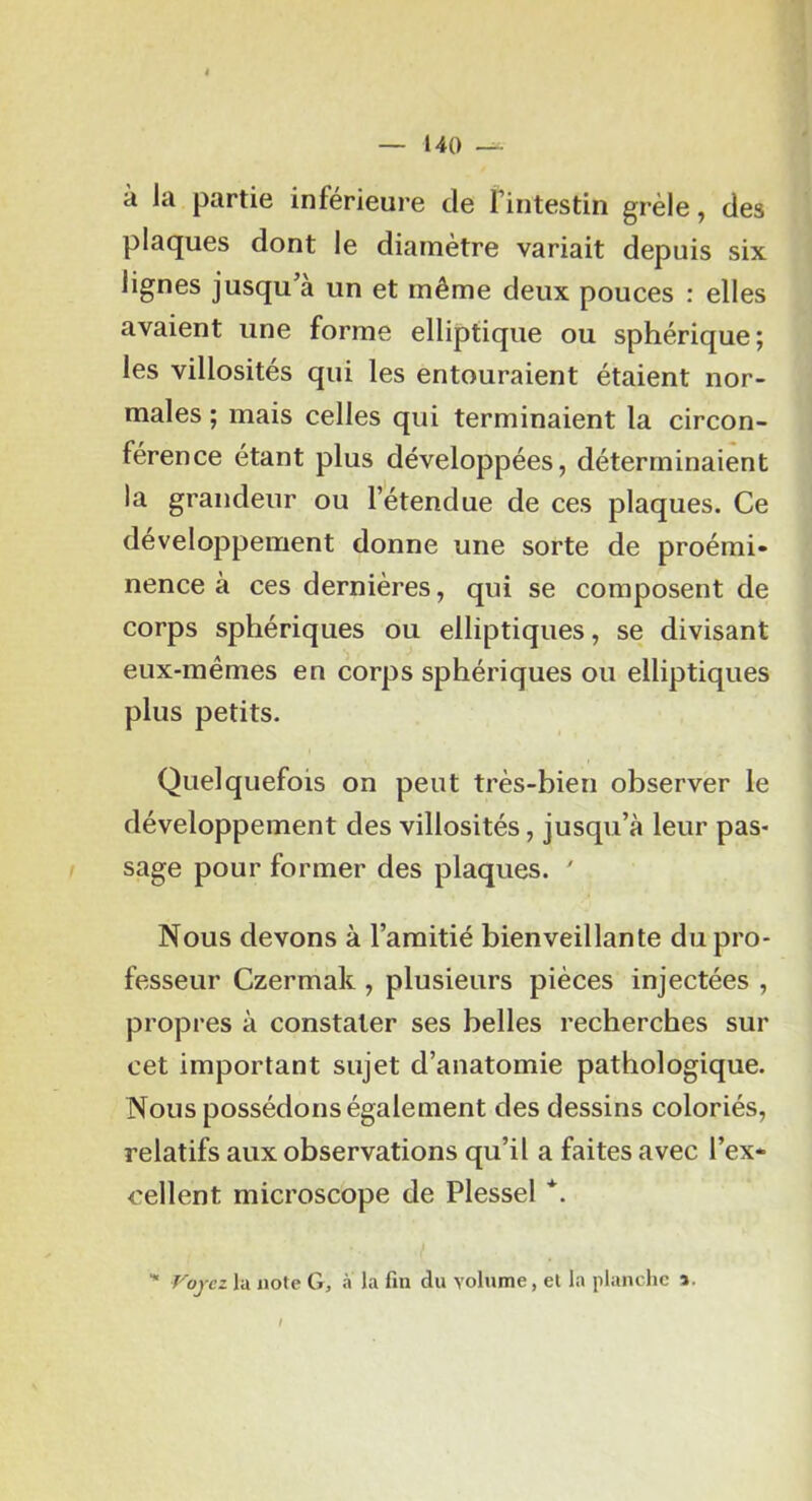 à la partie inférieure de fintestin grêle, des plaques dont le diamètre variait depuis six lignes jusqu’à un et même deux pouces : elles avaient une forme elliptique ou sphérique; les villosités qui les entouraient étaient nor- males ; mais celles qui terminaient la circon- férence étant plus développées, déterminaient la grandeur ou l’étendue de ces plaques. Ce développement donne une sorte de proémi- nence à ces dernières, qui se composent de corps sphériques ou elliptiques, se divisant eux-mêmes en corps sphériques ou elliptiques plus petits. Quelquefois on peut très-bien observer le développement des villosités, jusqu’à leur pas- sage pour former des plaques. ' Nous devons à l’amitié bienveillante du pro- fesseur Czermak , plusieurs pièces injectées , propres à constater ses belles recherches sur cet important sujet d’anatomie pathologique. Nous possédons également des dessins coloriés, relatifs aux observations qu’il a faites avec l’ex- eellent microscope de Plessel *. ■* Fojcz la note G, a la fin du volume, et la planche a.