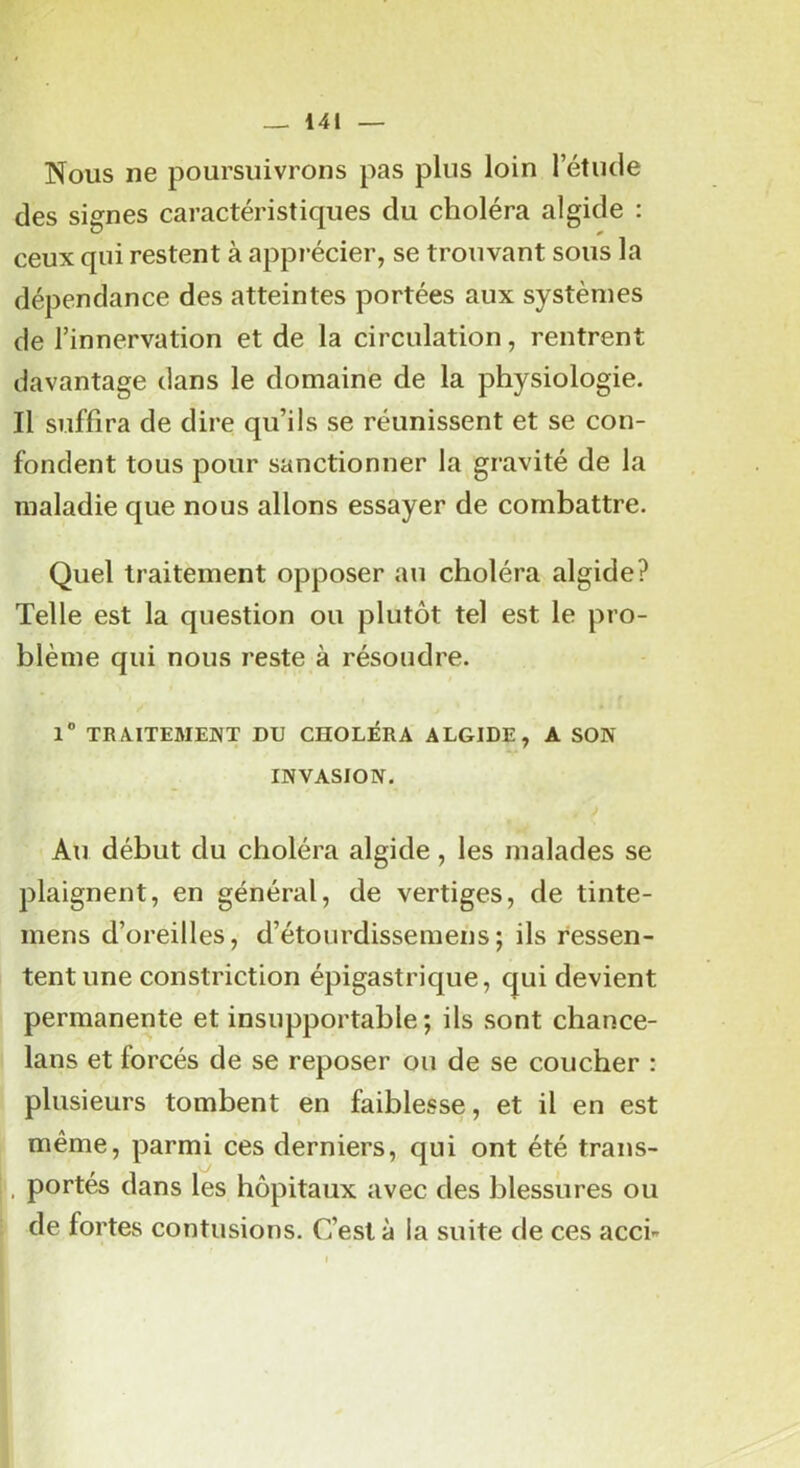 Nous ne poursuivrons pas plus loin l’étude des signes caractéristiques du choléra algide : ceux qui restent à apprécier, se trouvant sous la dépendance des atteintes portées aux systèmes de l’innervation et de la circulation, rentrent davantage dans le domaine de la physiologie. Il suffira de dire qu’ils se réunissent et se con- fondent tous pour sanctionner la gravité de la maladie que nous allons essayer de combattre. Quel traitement opposer au choléra algide? Telle est la question ou plutôt tel est le pro- blème qui nous reste à résoudre. l” TRAITEMENT DU CHOLÉRA ALGIDE, A SON INVASION. Au début du choléra algide, les malades se plaignent, en général, de vertiges, de tinte- mens d’oreilles, d’étourdissemens; ils ressen- tent une constriction épigastrique, qui devient permanente et insupportable ; ils sont chance- lans et forcés de se reposer ou de se coucher : plusieurs tombent en faiblesse, et il en est même, parmi ces derniers, qui ont été trans- , portés dans les hôpitaux avec des blessures ou de fortes contusions. C’est à la suite de ces acci-