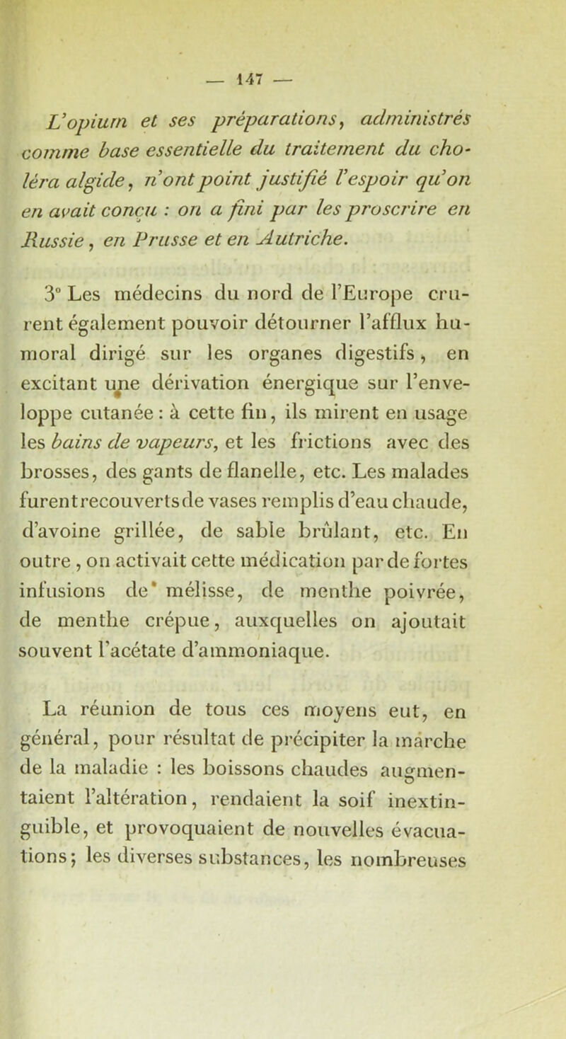 Vopium et ses préparations, administrés comme base essentielle du traitement du cho- léra algide^ n ont point justifié V espoir qu'on en avait conçu : on a fini par les proscrire en Russie, en Prusse et en Autriche. 3° Les médecins du nord de l’Europe cru- rent également pouvoir détourner l’afflux hu- moral dirigé sur les organes digestifs > en excitant u^e dérivation énergique sur l’enve- loppe cutanée: à cette fin, ils mirent en usage les bains de vapeurs, et les frictions avec des brosses, des gants de flanelle, etc. Les malades furentrecouvertsde vases remplis d’eau chaude, d’avoine grillée, de sable brûlant, etc. En outre , on activait cette médication par de fortes infusions de* mélisse, de menthe poivrée, de menthe crépue, auxquelles on ajoutait souvent l’acétate d’ammoniaque. La réunion de tous ces moyens eut, en général, pour résultat de précipiter la marche de la maladie : les boissons chaudes aimnien- taient l’altération, rendaient la soif inextin- guible, et provoquaient de nouvelles évacua- tions 5 les diverses substances, les nombreuses