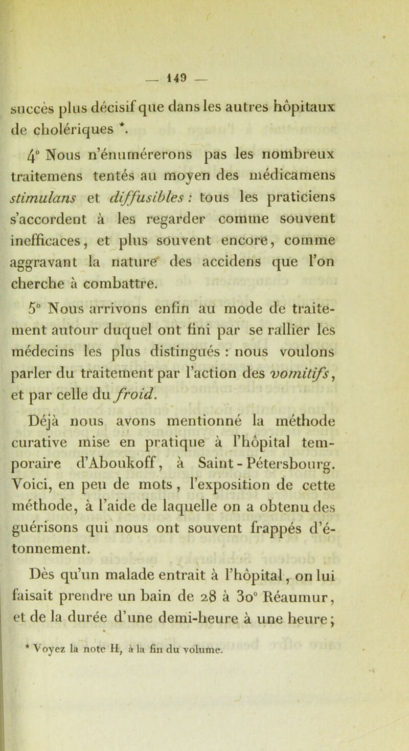 succès plus décisif que dans les autres hôpitaux de cholériques *. 4 Nous n’énurnérerons pas les nombreux traitemens tentés au moyen des médicamens stimulans et diffusibles : tous les praticiens s’accordent à les regarder comme souvent inefficaces, et plus souvent encore, comme aggravant la nature* des accidens que l’on cherche à combattre. 5“ Nous arrivons enfin au mode de traite- ment autour duquel ont fini par se rallier les médecins les plus distingués : nous voulons parler du traitement par l’action des vomitifs, et par celle du froid. Déjà nous avons mentionné la méthode curative mise en pratique à l’hôpital tem- poraire d’Aboukoff, à Saint-Pétersbourg. Voici, en peu de mots, l’exposition de cette méthode, à l’aide de laquelle on a obtenu des guérisons qui'nous ont souvent frappés d’é- tonnement. Dès qu’un malade entrait à l’hôpital, on lui faisait prendre un bain de 28 à 3o“ Réaumur, et de la durée d’une demi-heure à une heure; * \ oyez la note H, à lu fia du volume.