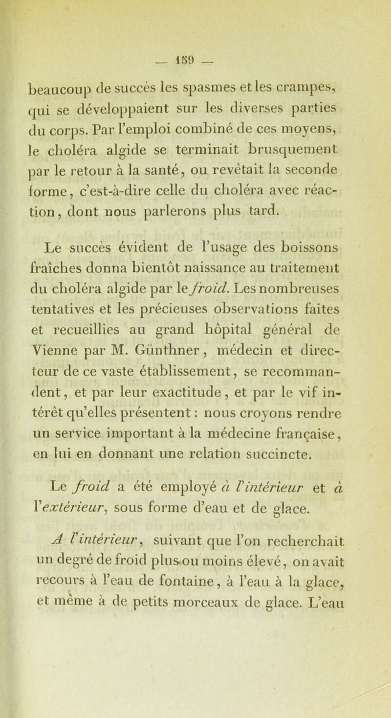 beaucoup de succès les spasmes et les crampes, qui se développaient sur les diverses parties du corps. Par l’emploi combiné de ces moyens, le choléra algide se terminait brusquement par le retour à la santé, ou revêtait la seconde forme, c’est-à-dire celle du choléra avec réac- tion, dont nous parlerons plus tard. Le succès évident de l’usage des boissons fraîches donna bientôt naissance au traitement du choléra algide par le froid. Les nombreuses tentatives et les précieuses observations faites et recueillies au grand hôpital général de Vienne par M. Günthner, médecin et direc- teur de ce vaste établissement, se recomman- dent, et par leur exactitude, et par le vif in- térêt qu’elles présentent : nous croyons rendre un service important à la médecine française, en lui en donnant une relation succincte. Le froid a été employé à Vintérieur et à Vextérieur., sous forme d’eau et de glace. A l'intérieur J suivant que l’on recherchait un degré de froid plus.ou moins élevé, on avait recours à l’eau de fontaine, à l’eau à la glace, et meme à de petits morceaux de glace. L’eau