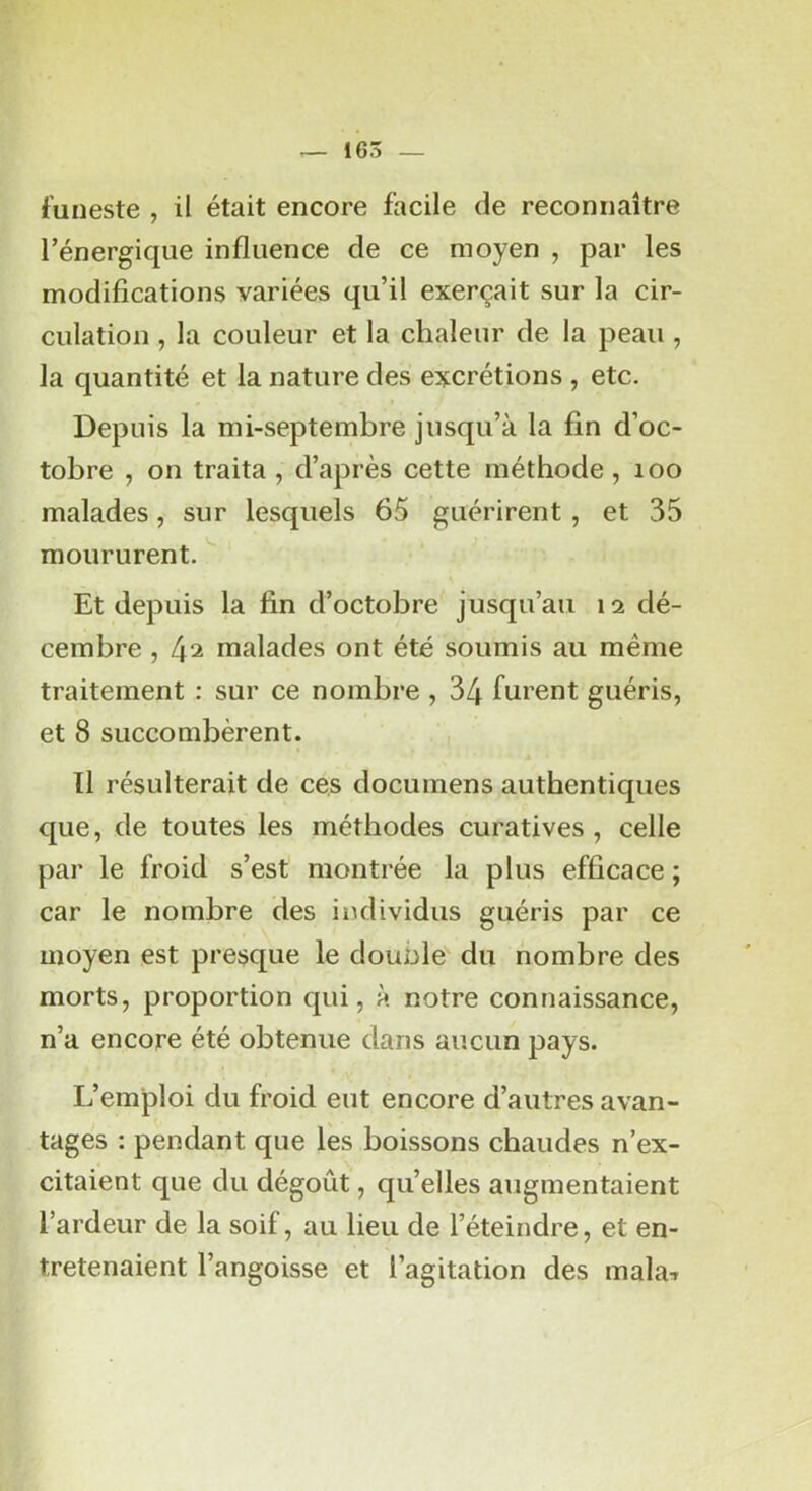 funeste , il était encore facile de reconnaître l’énergique influence de ce moyen , par les modifications variées qu’il exerçait sur la cir- culation , la couleur et la chaleur de la peau , la quantité et la nature des excrétions , etc. Depuis la mi-septembre jusqu’à la fin d’oc- tobre , on traita , d’après cette méthode, loo malades, sur lesquels 65 guérirent, et 35 moururent. ^ Et depuis la fin d’octobre jusqu’au 12 dé- cembre , (\‘i malades ont été soumis au même traitement : sur ce nombre , 34 furent guéris, et 8 succombèrent. , Il résulterait de ces documens authentiques que, de toutes les méthodes curatives, celle par le froid s’est montrée la plus efficace ; car le nombre des individus guéris par ce moyen est presque le douole du nombre des morts, proportion qui, à notre connaissance, n’a encore été obtenue dans aucun pays. L’emploi du froid eut encore d’autres avan- tagés : pendant que les boissons chaudes n’ex- citaient que du dégoût, quelles augmentaient l’ardeur de la soif, au lieu de l’éteindre, et en- tretenaient l’angoisse et l’agitation des mala-»