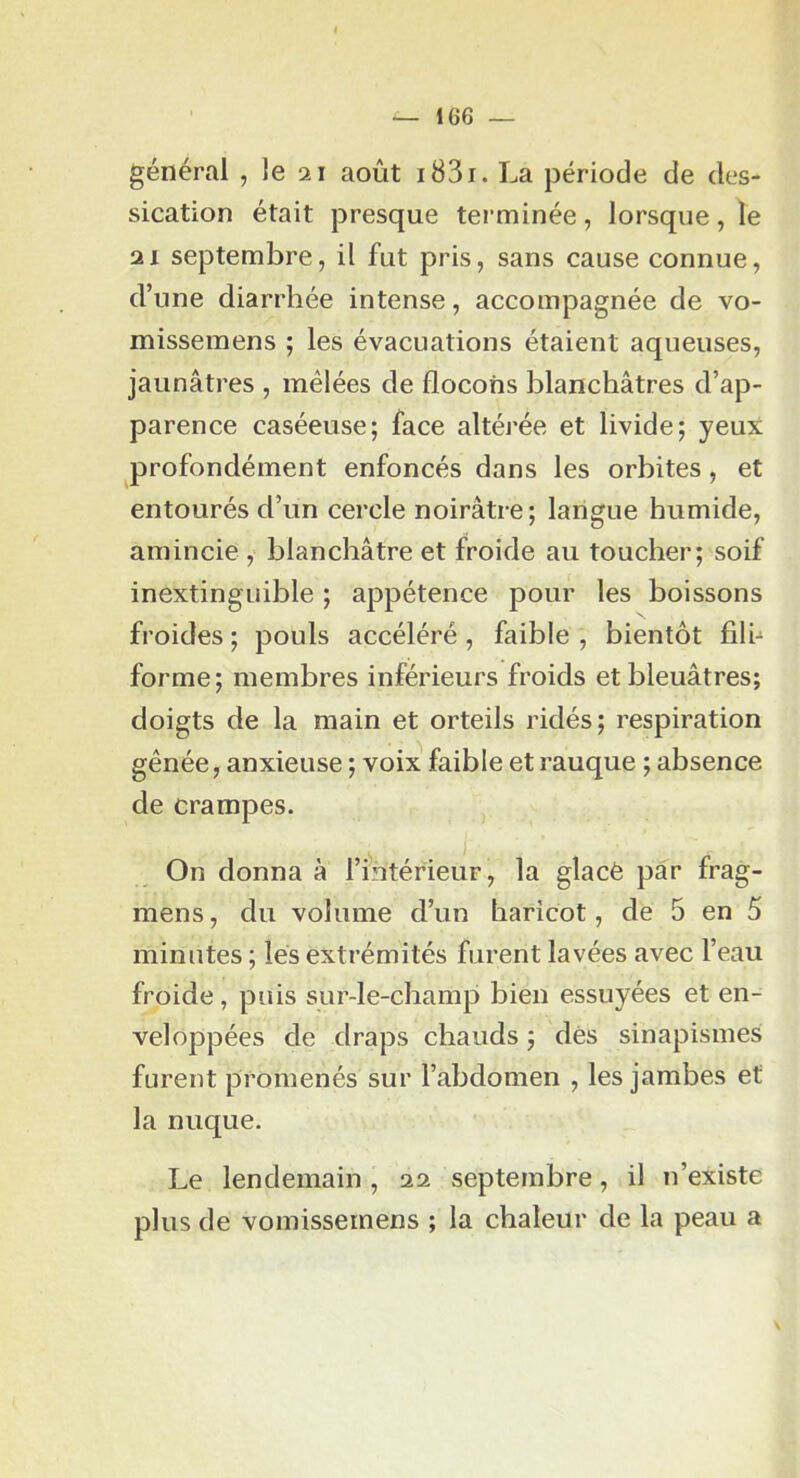 général , le 21 août i83i. La période de des- sication était presque terminée, lorsque, le 21 septembre, il fut pris, sans cause connue, d’une diarrhée intense, accompagnée de vo- missemens ; les évacuations étaient aqueuses, jaunâtres , mêlées de flocons blanchâtres d’ap- parence caséeuse; face altéj'ée et livide; yeux profondément enfoncés dans les orbites, et entourés d’un cercle noirâtre; langue humide, amincie , blanchâtre et froide au toucher; soif inextinguible ; appétence pour les boissons froides ; pouls accéléré , faible , bientôt filh forme; membres inférieurs froids et bleuâtres; doigts de la main et orteils ridés; respiration gênée, anxieuse ; voix faible et rauque ; absence de crampes. On donna à l’intérieur, la glacé par frag- mens, du volume d’un haricot, de 5 en 5 minutes ; lés extrémités furent lavées avec l’eau froide, puis sur-le-champ bien essuyées et en- veloppées de draps chauds ; dès sinapismes furent promenés sur l’abdomen , les jambes et la nuque. Le lendemain, 22 septembre, il n’existe plus de vomissemens ; la chaleur de la peau a