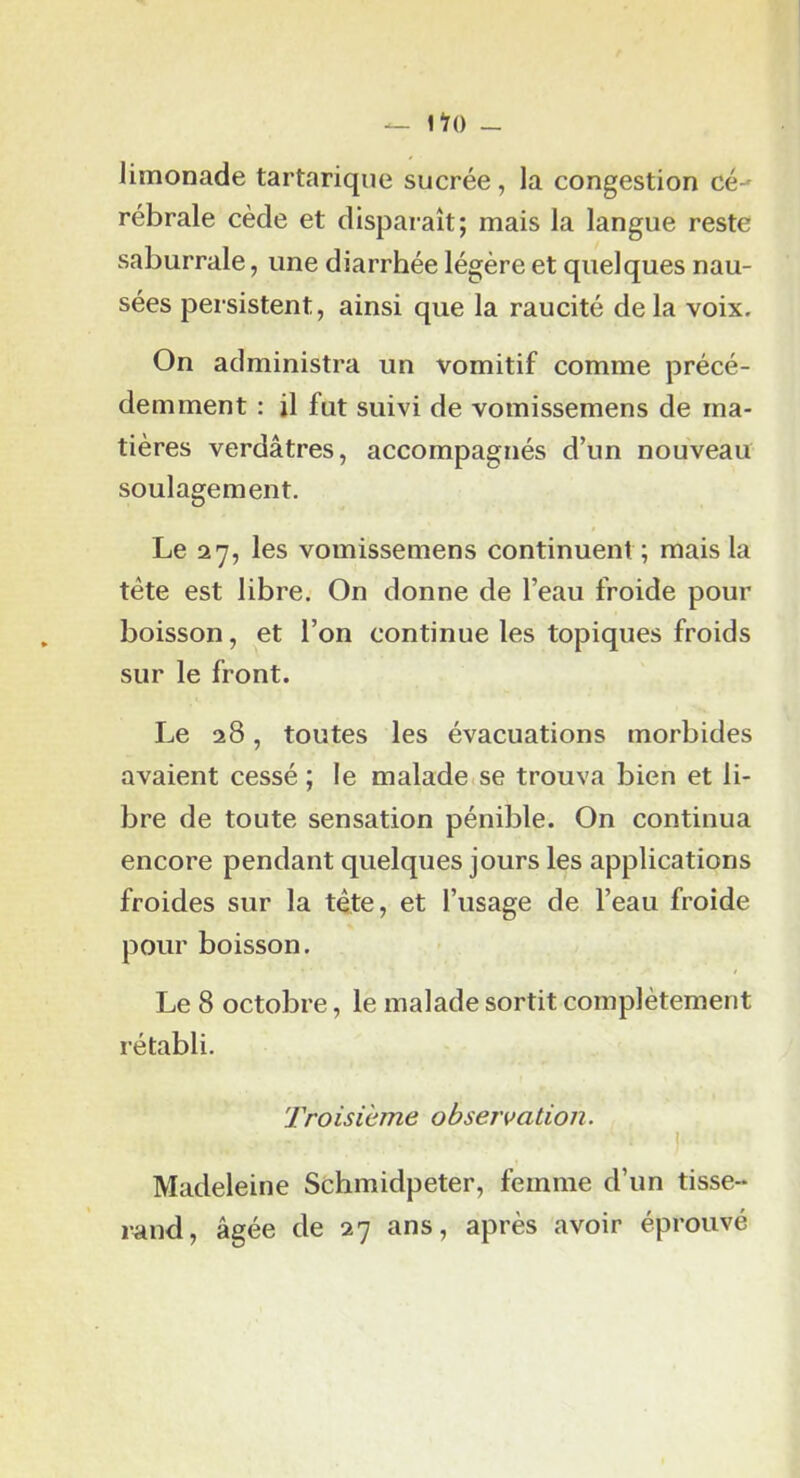 limonade tartarique sucrée, la congestion cé- rébrale cède et disparaît; mais la langue reste saburrale, une diarrhée légère et quelques nau- sées persistent, ainsi que la raucité delà voix. On administra un vomitif comme précé- demment : il fut suivi de vomissemens de ma- tières verdâtres, accompagnés d’un nouveau soulagement. Le 27, les vomissemens continuent; mais la tête est libre. On donne de l’eau froide pour boisson, et l’on continue les topiques froids sur le front. Le 28, toutes les évacuations morbides avaient cessé ; le malade se trouva bien et li- bre de toute sensation pénible. On continua encore pendant quelques jours les applications froides sur la tête, et l’usage de l’eau froide pour boisson. Le 8 octobre, le malade sortit complètement rétabli. Troisième observation. \ Madeleine Schmidpeter, femme d’un tisse- rand, âgée de 27 ans, après avoir éprouvé