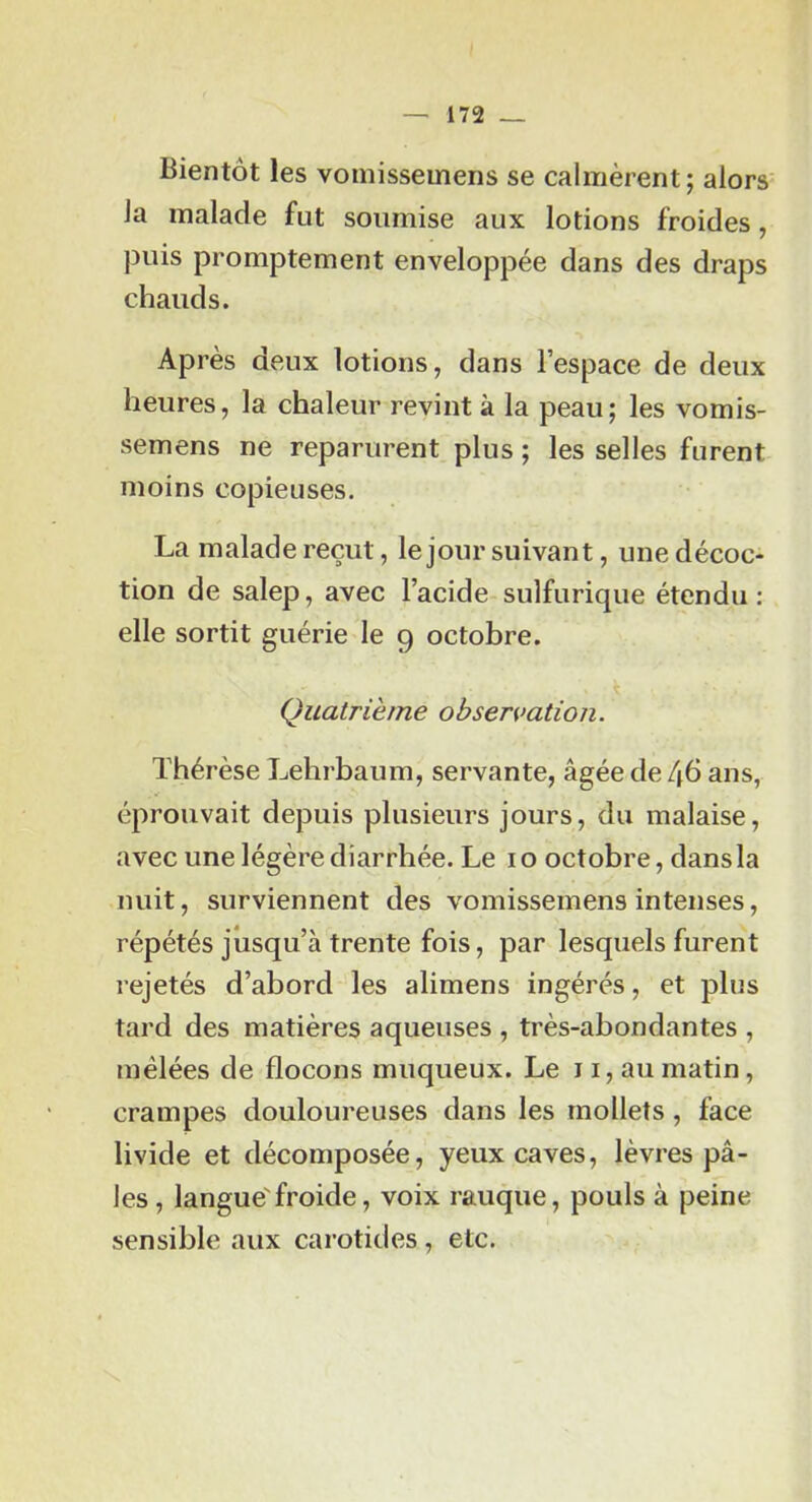 Bientôt les vomissemens se calmèrent; alors la malade fut soumise aux lotions froides, puis promptement enveloppée dans des draps chauds. Après deux lotions, dans l’espace de deux heures, la chaleur revint à la peau; les vomis- semens ne reparurent plus ; les selles furent moins copieuses. La malade reçut, le jour suivant, une décoc- tion de salep, avec l’acide sulfurique étendu; elle sortit guérie le 9 octobre. Quatrième observation. Thérèse Lehrbaum, servante, âgée de 46 ans, éprouvait depuis plusieurs jours, du malaise, avec une légère diarrhée. Le i o octobre, dans la nuit, surviennent des vomissemens intenses, répétés jusqu’à trente fois, par lesquels furent rejetés d’abord les alimens ingérés, et plus tard des matières aqueuses , très-abondantes , mêlées de flocons muqueux. Le ii, au matin, crampes douloureuses dans les mollets , face livide et décomposée, yeux caves, lèvres pâ- les, langue'froide, voix rauque, pouls à peine sensible aux carotides , etc.