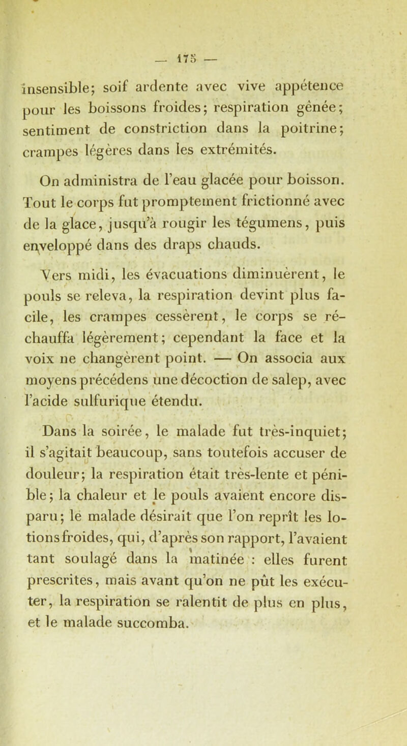 insensible; soif ardente avec vive appétence pour les boissons froides; respiration génée; sentiment de constriction dans la poitrine; crampes légères dans les extrémités. On administra de l’eau glacée pour boisson. Tout le corps fut promptement frictionné avec de la glace, jusqu’à rougir les tégumens, puis enveloppé dans des draps chauds. 'Vers midi, les évacuations diminuèrent, le pouls se releva, la respiration devint plus fa- cile, les crampes cessèrent, le corps se ré- chauffa légèrement; cependant la face et la voix ne changèrent point. — On associa aux moyens précédens une décoction de salep, avec l’acide sulfurique étendu, c ^ ' Dans la soirée, le malade fut très-inquiet; il s’agitait beaucoup, sans toutefois accuser de douleur; la respiration était très-lente et péni- ble ; la chaleur et le pouls avaient encore dis- paru; le malade désirait que l’on reprît les lo- tions froides, qui, d’après son rapport, l’avaient tant soulagé dans la matinée': elles furent prescrites, mais avant qu’on ne pût les exécu- ter, la respiration se ralentit de plus en plus, et le malade succomba.'