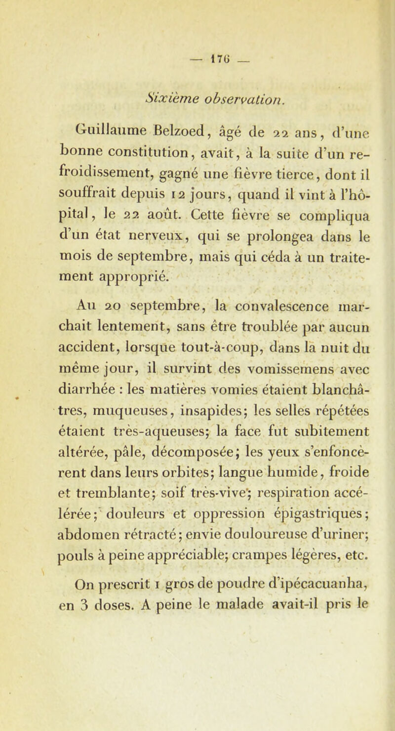 17Ü _ Sixième observation. Guillaume Belzoed, âgé de 22 ans, d’une bonne constitution, avait, à la suite d’un re- froidissement, gagné une fièvre tierce, dont il souffrait depuis 12 jours, quand il vint à l’hô- pital, le 22 août. Cette fièvre se compliqua d’un état nerveux, qui se prolongea dans le mois de septembre, mais qui céda à un traite- ment approprié. Au 20 septembre, la convalescence mar- chait lentement, sans être troublée par aucun accident, lorsque tout-à*coup, dans là nuit du même jour, il survint des vomissemens avec diarrhée : les matières vomies étaient blanchâ- tres, muqueuses, insapides; les selles répétées étaient très-aqueuses; la face fut subitement altérée, pâle, décomposée; les yeux s’enfoncè- rent dans leurs orbites; langue humide, froide et tremblante; soif très-vive’; respiration accé- lérée; douleurs et oppression épigastriques; abdomen rétracté; envie douloureuse d’uriner; pouls à peine appréciable; crampes légères, etc. On prescrit i gros de poudre d’ipécacuanha,