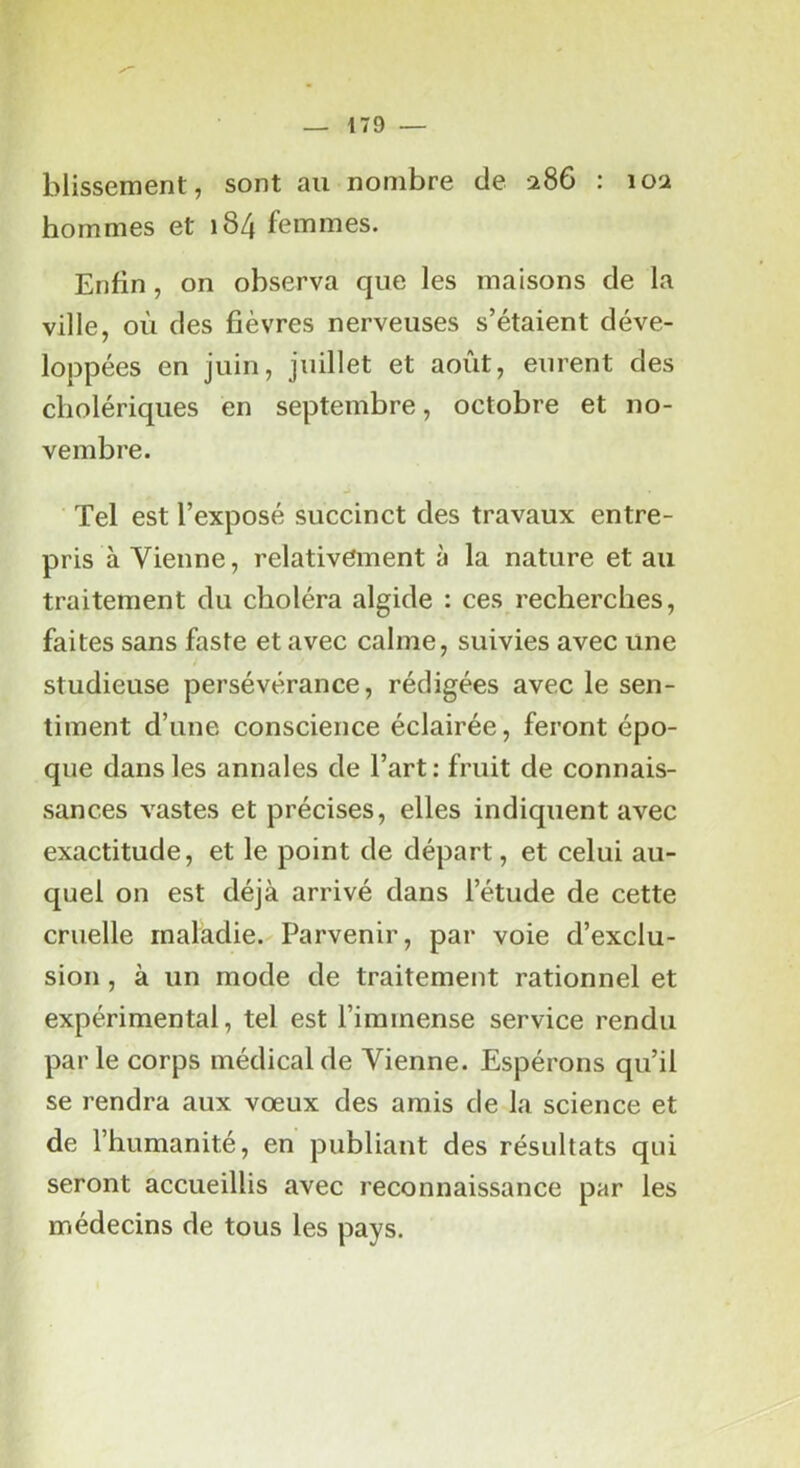 r — 179 — blissement, sont au nombre de 2S6 : 10a hommes et 184 femmes. Enfin, on observa que les maisons de la ville, où des fièvres nerveuses s’étaient déve- lojDpées en juin, juillet et août, eurent des cholériques en septembre, octobre et no- vembre. Tel est l’exposé succinct des travaux entre- pris à Vienne, relativement à la nature et au traitement du choléra algide : ces recherches, faites sans faste et avec calme, suivies avec une studieuse persévérance, rédigées avec le sen- timent d’une conscience éclairée, feront épo- que dans les annales de l’art : fruit de connais- sances vastes et précises, elles indiquent avec exactitude, et le point de départ, et celui au- quel on est déjà arrivé dans l’étude de cette cruelle maladie. Parvenir, par voie d’exclu- sion , à un mode de traitement rationnel et expérimental, tel est l’immense service rendu parle corps médical de Vienne. Espérons qu’il se rendra aux vœux des amis de la science et de l’humanité, en publiant des résultats qui seront accueillis avec reconnaissance par les médecins de tous les pays.