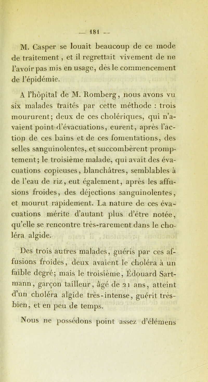 M. Casper se louait beaucoup de ce mode de traitement, et il regrettait vivement de ne l’avoir pas mis en usage, dès le commencement de l’épidémie. A l’hôpital de M. Romberg, nous avons vu six malades traités par cette méthode : trois moururent; deux de ces cholériques, qui n’a- vaient point d’évacuations, eurent, après l’ac- tion de ces bains et de ces fomentations, des selles sanguinolentes, et succombèrent promp- tement; le troisième malade, qui avait des éva- cuations copieuses, blanchâtres, semblables à de l’eau de riz, eut également, après les affu- sions froides, des déjections sanguinolentes, et mourut rapidement. La nature de ces éva- cuations mérite d’autant plus d’être notée, qu’elle se rencontre très-rarement dans le cho- léra algide. Des trois autres malades, guéris par ces af- fusions froides, deux avaient le choléra à un faible degré; mais le troisième, Edouard Sart- mann, garçon tailleur, âgé de 21 ans, atteint d’un choléra algide très-intense, guérit très- bien , et en peu de temps. Nous ne possédons point assez d’élémens