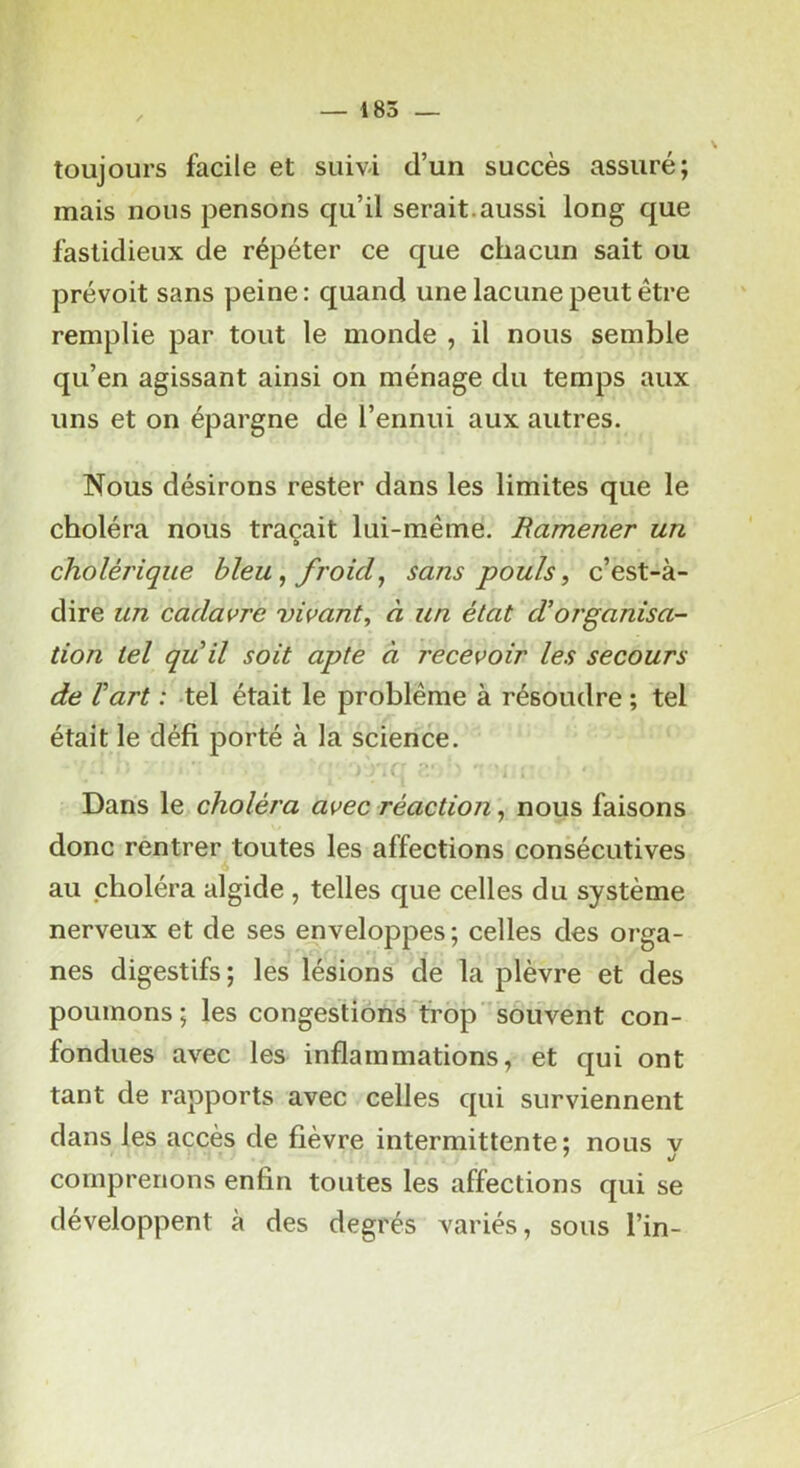 toujours facile et suivi d’un succès assuré; mais nous pensons qu’il serait.aussi long que fastidieux de répéter ce que chacun sait ou prévoit sans peine: quand une lacune peut être remplie par tout le monde , il nous semble qu’en agissant ainsi on ménage du temps aux uns et on épargne de l’ennui aux autres. Nous désirons rester dans les limites que le choléra nous traçait lui-même. Ramener un cholérique bleu, froid^ sans pouls, c’est-à- dire un cadavre vivant, à un état dlorganisa- tion tel quil soit apte à recevoir les secours de Vart : tel était le problème à résoudre ; tel était le défi porté à la science. Dans le choléra avec réaction, nous faisons donc rentrer.toutes les affections consécutives au choléra algide , telles que celles du système nerveux et de ses enveloppes ; celles des orga- nes digestifs ; les lésions de la plèvre et des poumons; les congestions trop souvent con- fondues avec les inflammations, et qui ont tant de rapports avec celles qui surviennent dans les accès de lièvre intermittente; nous v comprenons enfin toutes les affections qui se développent à des degrés variés, sous l’in-