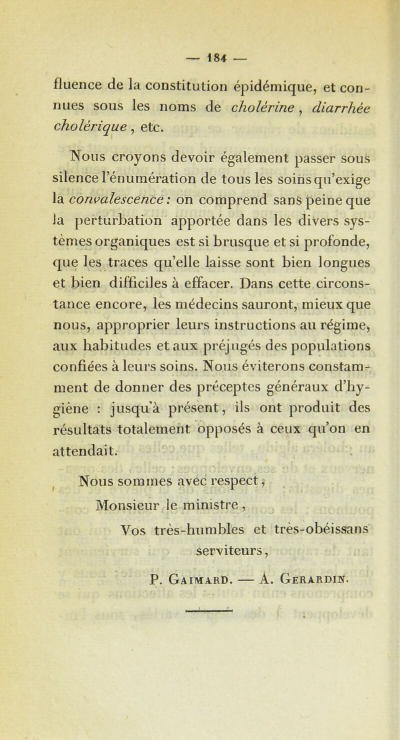 fluence de la constitution épidémique, et con- nues sous les noms de cholérine, diarrhée cholérique, etc. Nous croyons devoir également passer sous silence l’énumération de tous les soins qu’exige la convalescence: on comprend sans peine que la perturbation apportée dans les divers sys- tèmes organiques est si brusque et si profonde, que les traces qu’elle laisse sont bien longues et bien difficiles à effacer. Dans cette circons- tance encore, les médecins sauront, mieux que nous, approprier leurs instructions au régiraCj aux habitudes et aux préjugés des populations confiées à leurs soins. Nous éviterons constam^^ ment de donner des préceptes généraux d’hy- giène : jusqu’à présent, ils ont produit des résultats totalement opposés à ceux qu’on en attendait. ^ Nous sommes avec respect ^ Monsieur le ministre, Vos très-humbles et très-obéissans serviteurs, P. Gaimard. — A. Gerardin.