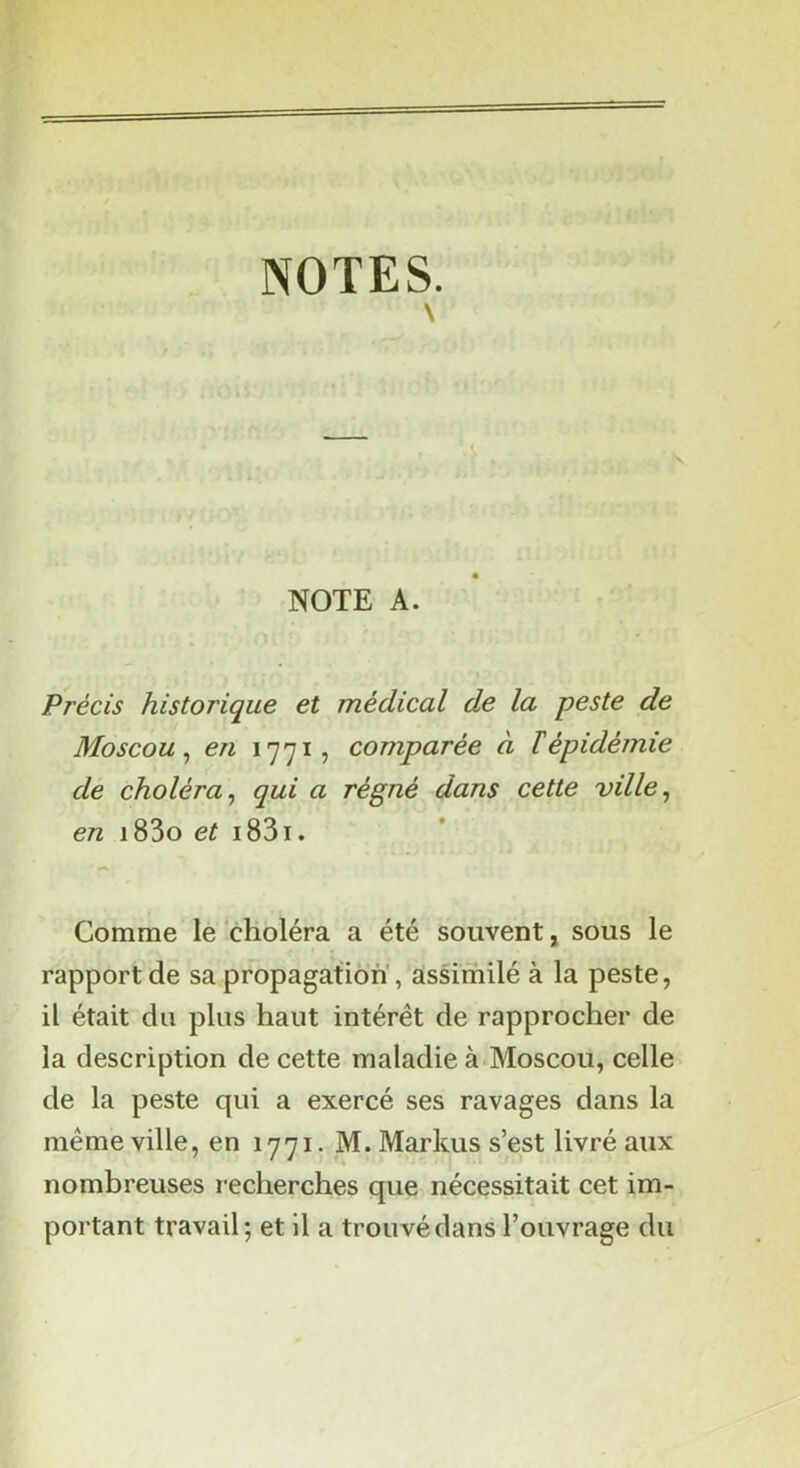 NOTES. \ NOTE A. Précis historique et médical de la peste de Moscou^ en 1771, comparée à ïépidémie de choléra^ qui a régné dans cette ville^ en i83o ef i83i. Comme le choléra a été souvent, sous le rapport de sa propagation', assimilé à la peste, il était du plus haut intérêt de rapprocher de la description de cette maladie à Moscou, celle de la peste qui a exercé ses ravages dans la meme ville, en 1771. M. Markus s’est livré aux nombreuses recherches que nécessitait cet im- portant travail-, et il a trouvé dans l’ouvrage du