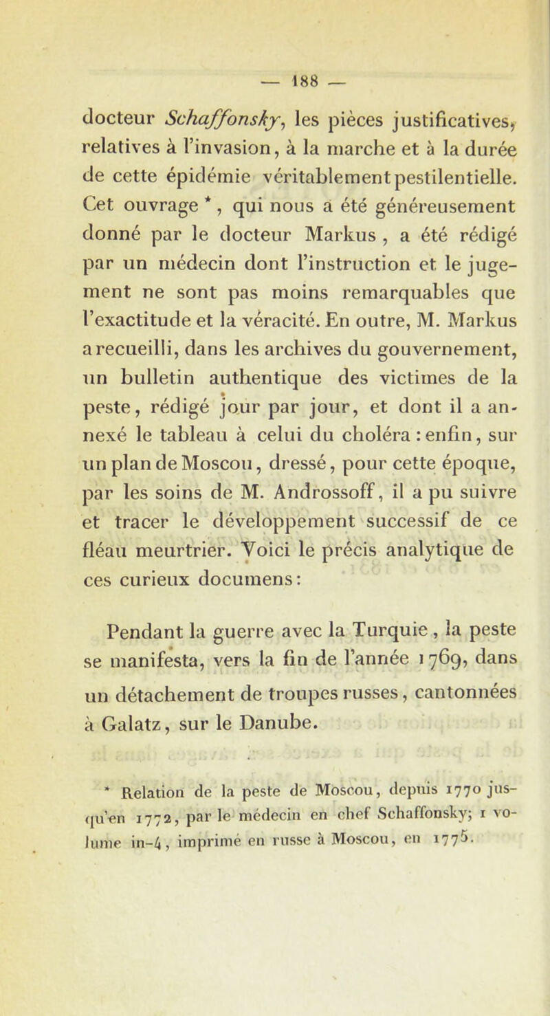 docteur Schaffonsky^ les pièces justificatives, relatives à l’invasion, à la marche et à la durée de cette épidémie véritablement pestilentielle. Cet ouvrage *, qui nous a été généreusement donné par le docteur Markus , a été rédigé par un médecin dont l’instruction et le juge- ment ne sont pas moins remarquables que l’exactitude et la véracité. En outre, M. Markus a recueilli, dans les archives du gouvernement, un bulletin authentique des victimes de la peste, rédigé jour par jour, et dont il a an- nexé le tableau à celui du choléra : enfin, sur un plan de Moscou, dressé, pour cette époque, par les soins de M. Androssoff, il a pu suivre et tracer le développement'successif de ce fléau meurtrier. Voici le précis analytique de ces curieux documens: Pendant la guerre avec la Turquie , la peste se manifesta, vers la fin de l’année i 769^ dans un détachement de troupes russes, cantonnées à Galatz, sur le Danube. * Relation de la peste de Moscou, depuis 1770 jus- qu’en 1772, par le médecin en chef Schaffonsky; i vo- lume in-4, imprimé en russe à Moscou, en 1775.