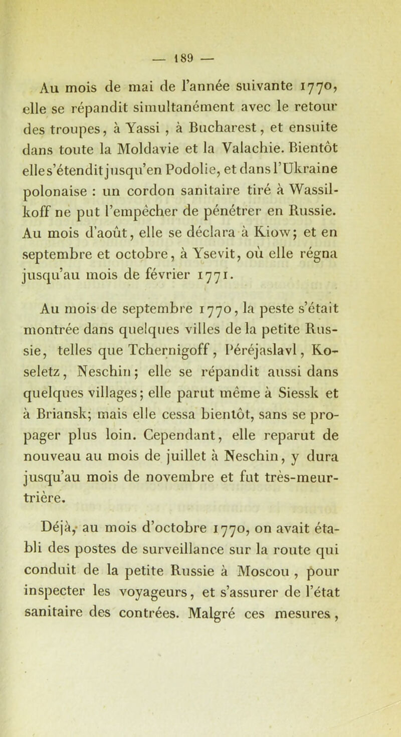 Au mois de mai de l’année suivante 1770, elle se réjDandit simultanément avec le retour des troupes, à Yassi , à Bucharest, et ensuite dans toute la Moldavie et la Valachie. Bientôt elles’étendit jusqu’en Podolie, et dans l’Ukraine polonaise : un cordon sanitaire tiré à Wassil- koff ne put l’empêcher de pénétrer en Russie. Au mois d’août, elle se déclara à Riow; et en septembre et octobre, à Ysevit, où elle régna jusqu’au mois de février 1771. Au mois de septembre 1770, la peste s’était montrée dans quelques villes de la petite Rus- sie, telles que Tchernigoff, Péréjaslavl, Ko- seletz, Neschin; elle se répandit aussi dans quelques villages ; elle parut même à Siessk et à Briansk; mais elle cessa bientôt, sans se pro- pager plus loin. Cependant, elle reparut de nouveau au mois de juillet à Neschin, y dura jusqu’au mois de novembre et fut très-meur- trière. Déjà,* au mois d’octobre 1770, on avait éta- bli des postes de surveillance sur la route qui conduit de la petite Russie à Moscou , pour inspecter les voyageurs, et s’assurer de l’état sanitaire des contrées. Malgré ces mesures,
