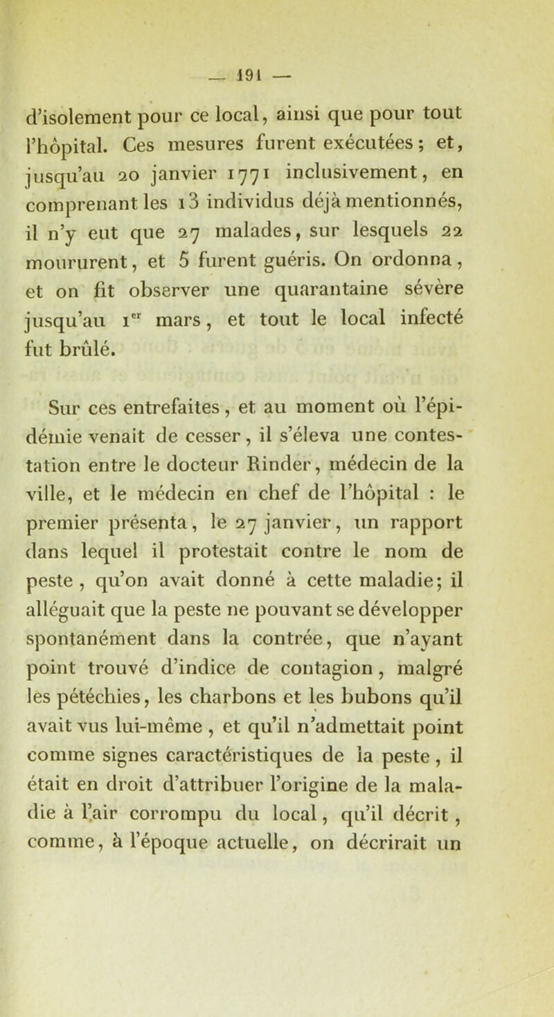 d’isolement pour ce local, ainsi que pour tout l’hôpital. Ces mesures furent exécutées ; et, jusqu’au 20 janvier 1771 inclusivement, en comprenant les i3 individus déjà mentionnés, il n’y eut que 27 malades, sur lesquels 22 moururent, et 5 furent guéris. On ordonna, et on fit observer une quarantaine sévère jusqu’au i mars, et tout le local infecté fut brûlé. Sur ces entrefaites, et au moment où l’épi- démie venait de cesser, il s’éleva une contes- tation entre le docteur Kinder, médecin de la ville, et le médecin en chef de l’hôpital : le premier présenta, le 27 janvier, un rapport dans lequel il protestait contre le nom de peste , qu’on avait donné à cette maladie; il alléguait que la peste ne pouvant se développer spontanément dans la contrée, que n’ayant point trouvé d’indice de contagion, malgré les pétéchies, les charbons et les bubons qu’il avait vus lui-même , et qu’il n’admettait point comme signes caractéristiques de la peste, il était en droit d’attribuer l’origine de la mala- die à l’air corrompu du local, qu’il décrit , comme, à l’époque actuelle, on décrirait un