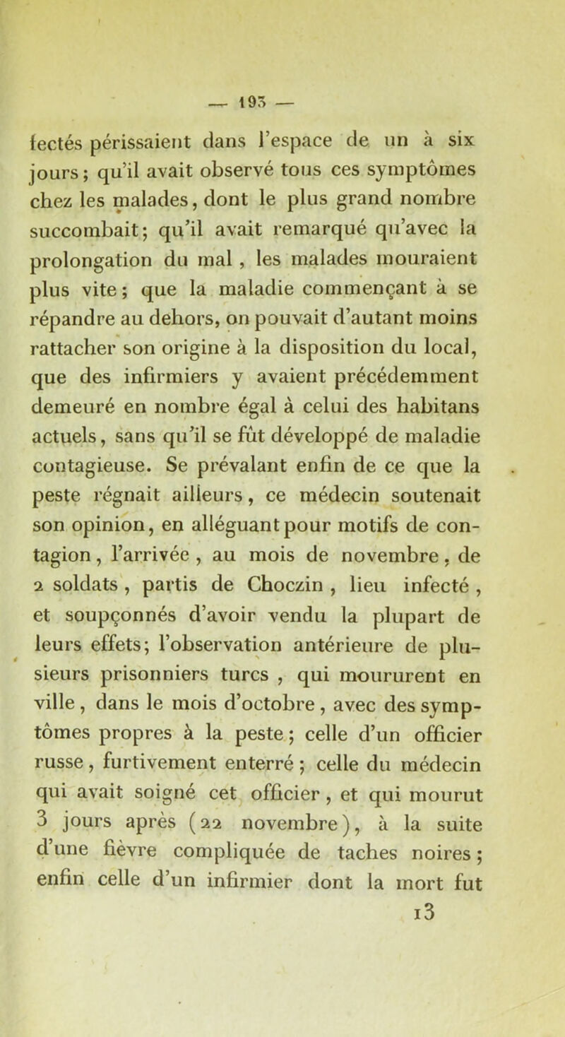 — 19S — fectés périssaient dans l’espace de un à six jours; qu’il avait observé tous ces symptômes chez les malades, dont le plus grand nombre succombait; qu’il avait remarqué qu’avec la prolongation du mal, les malades mouraient plus vite ; que la maladie commençant à se répandre au dehors, on pouvait d’autant moins rattacher son origine à la disposition du local, que des infirmiers y avaient précédemment demeuré en nombre égal à celui des habitans actuels, sans qu’il se fut développé de maladie contagieuse. Se prévalant enfin de ce que la peste régnait ailleurs, ce médecin soutenait son opinion, en alléguant pour motifs de con- tagion , l’arrivée , au mois de novembre, de 2 soldats , partis de Choczin , lieu infecté , et soupçonnés d’avoir vendu la plupart de leurs effets; l’observation antérieure de plu- sieurs prisonniers turcs , qui moururent en ville , dans le mois d’octobre , avec des symp- tômes propres à la peste ; celle d’un officier russe, furtivement enterré ; celle du médecin qui avait soigné cet, officier , et qui mourut 3 jours après (22 novembre), à la suite d une fièvre compliquée de taches noires ; enfin celle d’un infirmier dont la mort fut i3