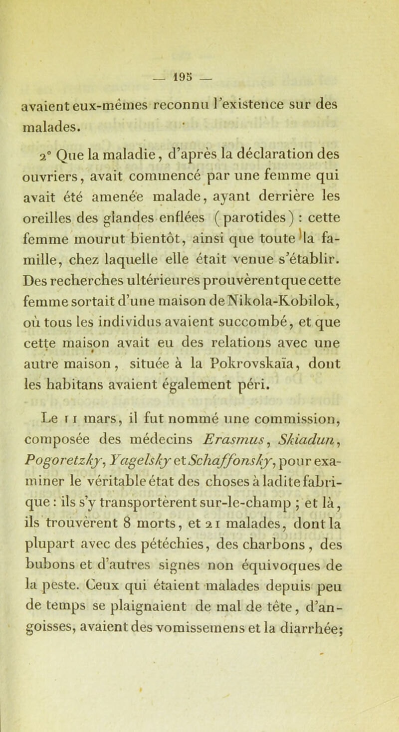 19S — avaient eux-mémes reconnu l’existence sur des malades. 2° Que la maladie, d’après la déclaration des ouvriers, avait commencé par une femme qui avait été amenée malade, ayant derrière les oreilles des glandes enflées (parotides) : cette femme mourut bientôt, ainsi que toute ha fa- mille, chez laquelle elle était venue s’établir. Des recherches ultérieures prouvèrentque cette femme sortait d’une maison deNikola-Kobilok, où tous les individus avaient succombé, et que cette maison avait eu des relations avec une # autre maison, située à la Pokrovskaïa, dont les habitans avaient également péri. Le TI mars, il fut nommé une commission, composée des médecins Erasmus, Skiadun^ Pogoj'etzkj, YagelskjçXSchaffonskj^ pour exa- miner le véritable état des choses à ladite fabri- que : ils s’y transportèrent sur-le-champ ; et là, ils trouvèrent 8 morts, et 21 malades, dont la plupart avec des pétéchies, des charbons , des bubons et d’autres signes non équivoques de la peste. Ceux qui étaient malades depuis peu de temps se plaignaient de mal de tête, d’an- goisses, avaient des vomissemens et la diarrhée;