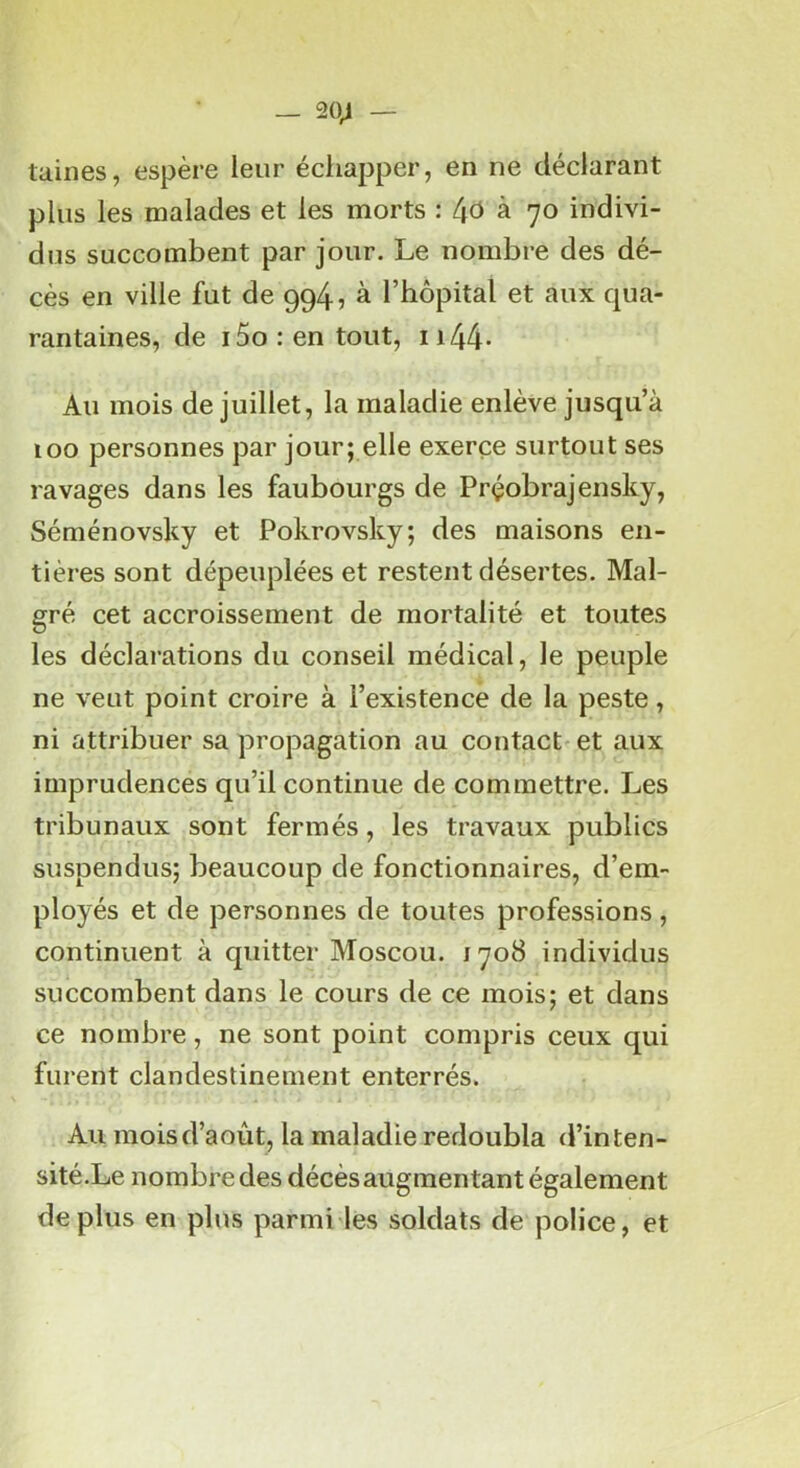 — 20^ — taines, espère leur écliapper, en ne déclarant plus les malades et les morts : (\6 k 'jo indivi- dus succombent par jour. Le nombre des dé- cès en ville fut de 994, à l’hôpital et aux qua- rantaines, de i5o : en tout, ii44- Au mois de juillet, la maladie enlève jusqu’à 100 personnes par jour; elle exerce surtout ses ravages dans les faubourgs de Prçobrajensky, Séménovsky et Pokrovsky; des maisons en- tières sont dépeuplées et restent désertes. Mal- gré cet accroissement de mortalité et toutes les déclarations du conseil médical, le peuple ne veut point croire à l’existence de la peste, ni attribuer sa propagation au contact et aux imprudences qu’il continue de commettre. Les tribunaux sont fermés, les travaux publics suspendus; beaucoup de fonctionnaires, d’em- ployés et de personnes de toutes professions , continuent à quitter Moscou. 1708 individus succombent dans le cours de ce mois; et dans ce nombre, ne sont point compris ceux qui furent clandestinement enterrés. Au mois d’août, la maladie redoubla d’inten- sité.Le nombre des décès augmentant également déplus en plus parmi les soldats de police, et