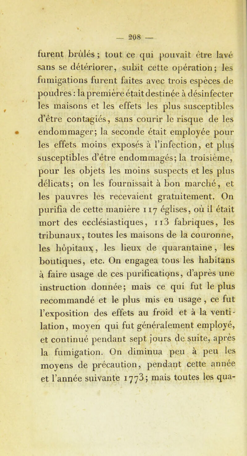 _ 2Ü8 — furent brûlés ; tout ce qui pouvait t:tre lavé sans se détériorer, subit cette opération; les fumigations furent faites avec trois espèces de poudres : la première était destinée à désinfecter les maisons et les effets les plus susceptibles d’être contagiés, sans courir le risque de les • endommager; la seconde était employée pour les effets moins exposés à l’infection, et plus susceptibles d’étre endommagés; la troisième, pour les objets les moins suspects et les plus délicats; on les fournissait à bon marché, et les pauvres les recevaient gratuitement. On purifia de cette manière 117 églises, où il était mort des ecclésiastiques, ii3 fabriques, les tribunaux, toutes les maisons de la couronne, les hôpitaux, les lieux de quarantaine, les boutiques, etc. On engagea tous les habitans à faire usage de ces purificatiqns, d’après une instruction donnée; mais ce qui fut le plus recommandé et le plus mis en usage , ce fut l’exposition des effets au froid et à la venti- lation, moyen qui fut généralement employé, et continué pendant sept jours de suite, après la fumigation. On diminua peu à peu les moyens de précaution, pendant cette année et l’année suivante 1773; mais toutes les qua-