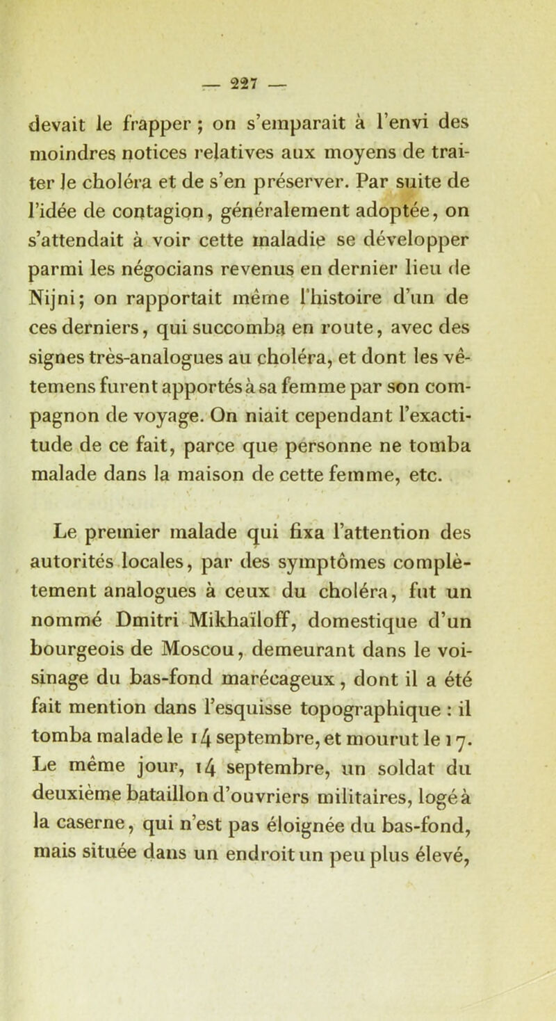 devait le frapper ; on s’emparait à l’envi des moindres notices relatives aux moyens de trai- ter le choléra et de s’en préserver. Par suite de l’idée de contagion, généralement adoptée, on s’attendait à voir cette maladie se développer parmi les négocians revenus en dernier lieu de Nijni; on rapportait même l’histoire d’un de ces derniers, qui succomba en route, avec des signes très-analogues au choléra, et dont les vé- temens furent apportés à sa femme par son com- pagnon de voyage. On niait cependant l’exacti- tude de ce fait, parce que personne ne tomba malade dans la maison de cette femme, etc. Le premier malade qui fixa l’attention des autorités locales, par des symptômes complè- tement analogues à ceux du choléra, fut un nommé Dmitri-^Mikhaïloff, domestique d’un bourgeois de Moscou, demeurant dans le voi- sinage du bas-fond marécageux, dont il a été fait mention dans l’esquisse topographique : il tomba malade le 14 septembre, et mourut le 17. Le même jour, 14 septembre, un soldat du deuxième bataillon d’ouvriers militaires, logé à la caserne, qui n’est pas éloignée du bas-fond, mais située dans un endroit un peu plus élevé,